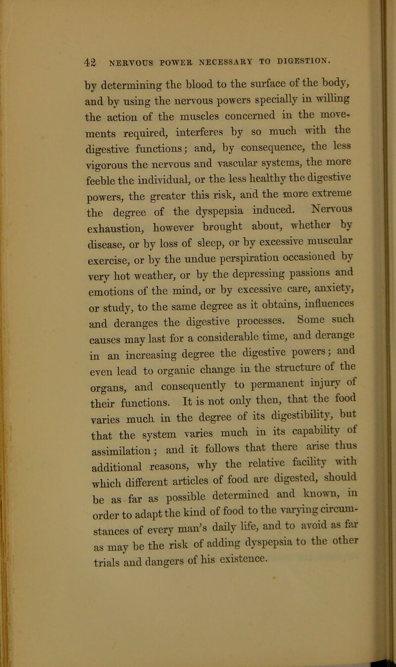by determining the blood to the surface of the body, and by using the nervous powers specially in willing the action of the muscles concerned in the move- ments required, interferes by so much with the digestive functions; and, by consequence, the less vigorous the nervous and vascular systems, the more feeble the individual, or the less healthy the digestive powers, the greater this risk, and the more extreme the degree of the dyspepsia induced. Nervous exhaustion, however brought about, whether by disease, or by loss of sleep, or by excessive muscular exercise, or by the undue perspiration occasioned by very hot weather, or by the depressing passions and emotions of the mind, or by excessive care, anxiety, or study, to the same degree as it obtains, influences and deranges the digestive processes. Some such causes may last for a considerable time, and deiangc in an increasing degree the digestive powers; and even lead to organic change in the structure of the organs, and consequently to permanent injury of their functions. It is not only then, that the food varies much in the degree of its digestibility, but that the system varies much in its capability ot assimilation; and it follows that there arise thus additional reasons, why the relative facility with which different articles of food are digested, should be as far as possible determined and known, in order to adapt the kind of food to the varying circum- stances of every man’s daily life, and to avoid as far as may be the risk of adding dyspepsia to the other trials and dangers of his existence.