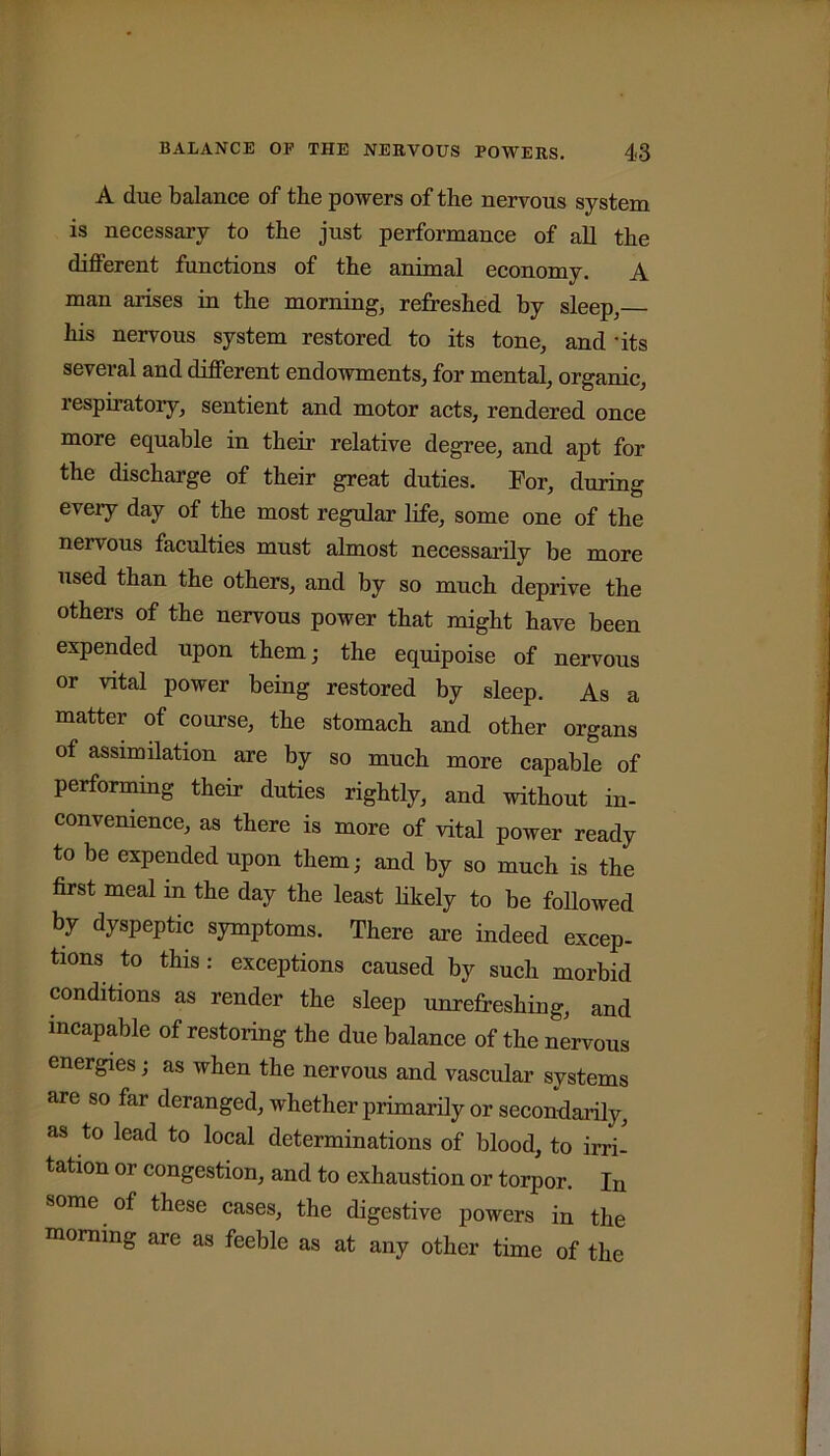 A due balance of the powers of the nervous system is necessary to the just performance of all the different functions of the animal economy. A man arises in the morning, refreshed by sleep, his nervous system restored to its tone, audits several and different endowments, for mental, organic, respiratory, sentient and motor acts, rendered once more equable in their relative degree, and apt for the discharge of their great duties. For, during every day of the most regular life, some one of the nervous faculties must almost necessarily be more used than the others, and by so much deprive the others of the nervous power that might have been expended upon them; the equipoise of nervous or vital power being restored by sleep. As a matter of course, the stomach and other organs of assimilation are by so much more capable of performing their duties rightly, and without in- convenience, as there is more of vital power ready to be expended upon them; and by so much is the first meal in the day the least likely to be followed by dyspeptic symptoms. There are indeed excep- tions to this: exceptions caused by such morbid conditions as render the sleep unrefreshing, and incapable of restoring the due balance of the nervous energies; as when the nervous and vascular systems are so far deranged, whether primarily or secondarily, as to lead to local determinations of blood, to irri- tation or congestion, and to exhaustion or torpor. In some of these cases, the digestive powers in the morning are as feeble as at any other time of the
