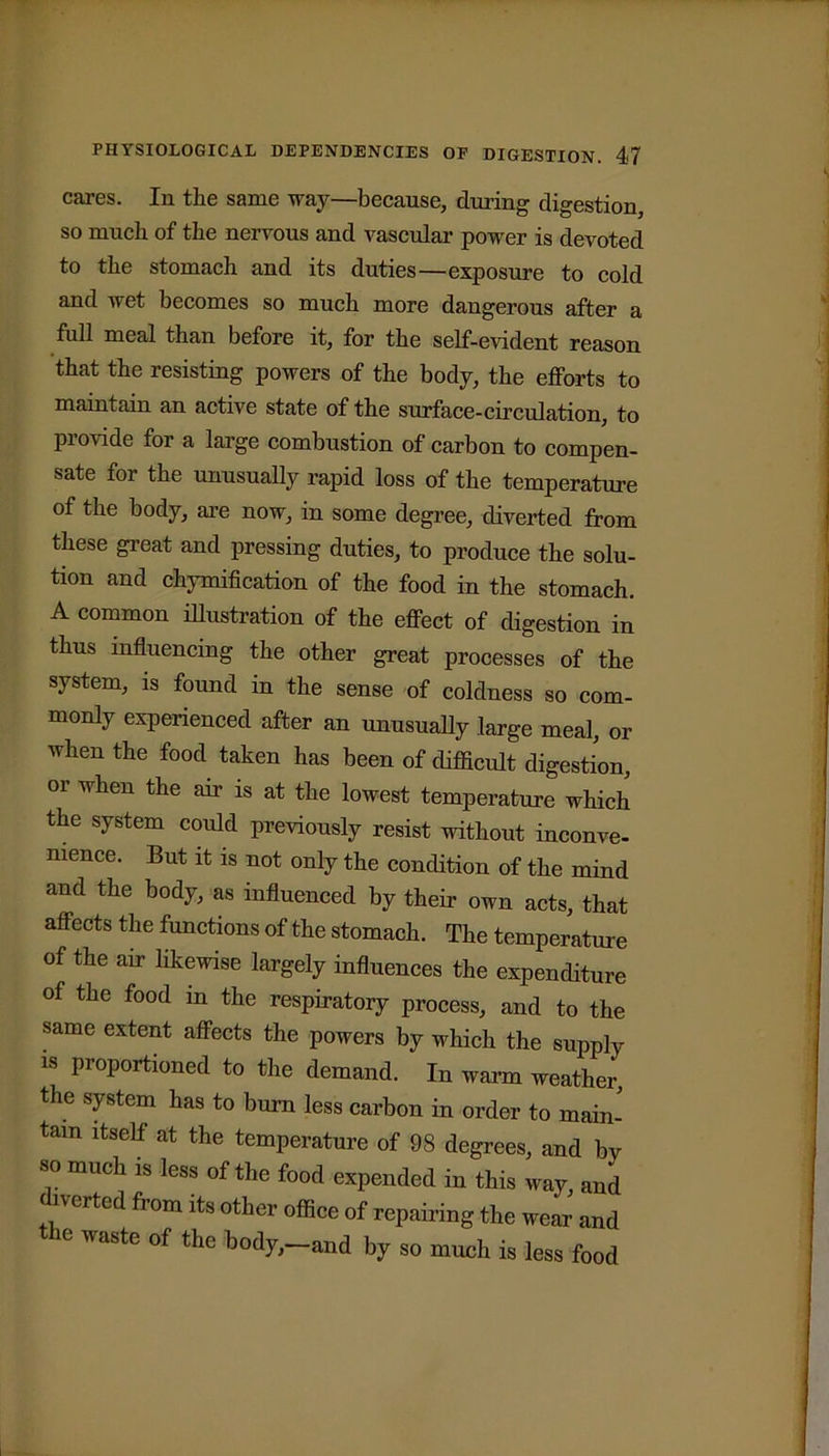 cares. In the same way—because, during digestion, so much of the nervous and vascular power is devoted to the stomach and its duties—exposure to cold and wet becomes so much more dangerous after a full meal than before it, for the self-evident reason that the resisting powers of the body, the efforts to maintain an active state of the surface-circulation, to provide for a large combustion of carbon to compen- sate for the unusually rapid loss of the temperature of the body, are now, in some degree, diverted from these great and pressing duties, to produce the solu- tion and chymification of the food in the stomach. A common illustration of the effect of digestion in thus influencing the other great processes of the system, is found in the sense of coldness so com- monly experienced after an unusually large meal, or when the food taken has been of difficult digestion, or when the air is at the lowest temperature which the system could previously resist without inconve- nience. But it is not only the condition of the mind and the body, as influenced by their own acts, that affects the functions of the stomach. The temperature of the air likewise largely influences the expenditure of the food in the respiratory process, and to the same extent affects the powers by which the supply is proportioned to the demand. In warm weather, the system has to bum less carbon in order to main- tain itself at the temperature of 98 degrees, and by so much is less of the food expended in this way, and diverted from its other office of repairing the wear and 6 WaSte of the body, and by so much is less food