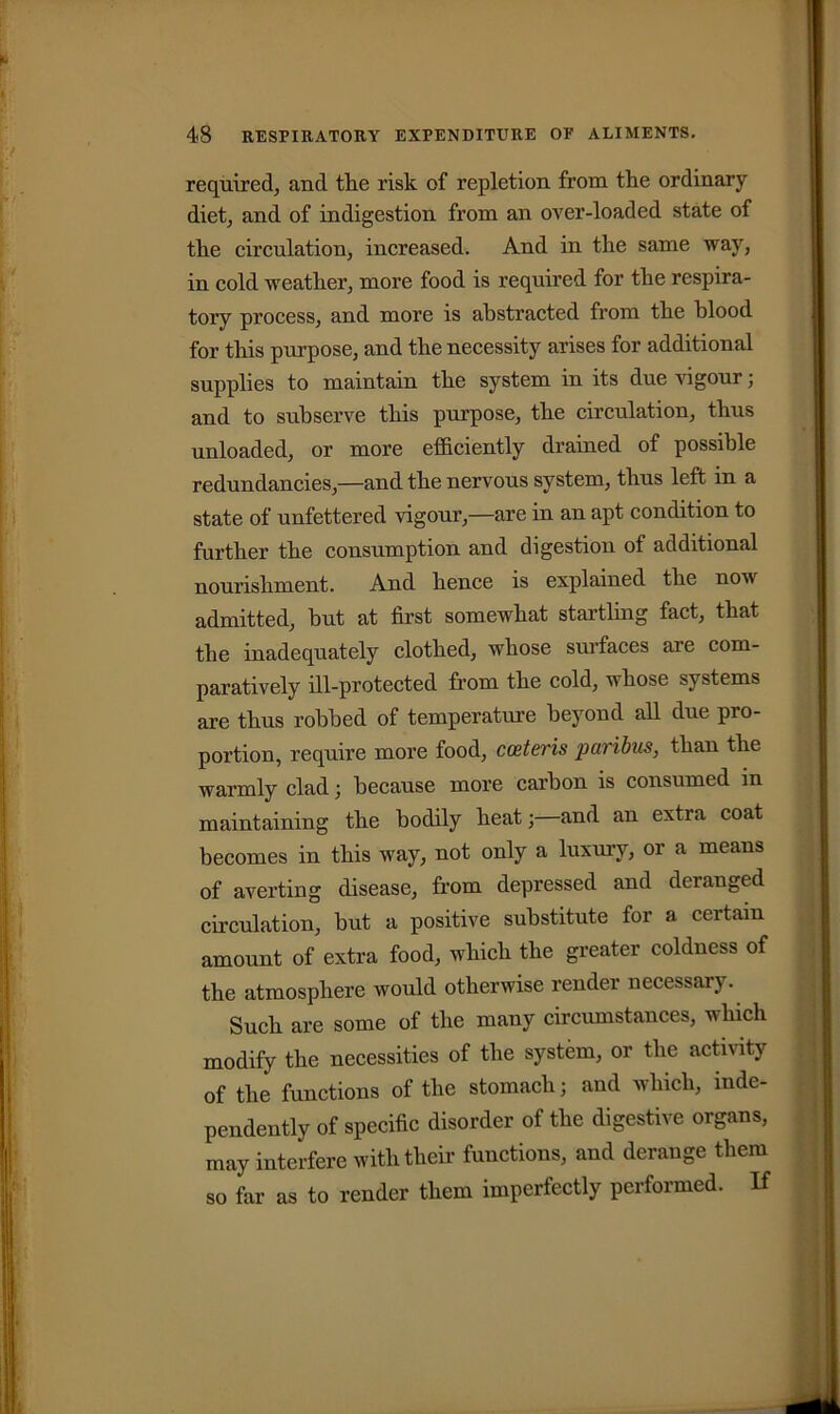required, and the risk of repletion from the ordinary diet, and of indigestion from an over-loaded state of the circulation, increased. And in the same way, in cold weather, more food is required for the respira- tory process, and more is abstracted from the blood for this purpose, and the necessity arises for additional supplies to maintain the system in its due vigour; and to subserve this purpose, the circulation, thus unloaded, or more efficiently drained of possible redundancies,—and the nervous system, thus left in a state of unfettered vigour,—are in an apt condition to further the consumption and digestion of additional nourishment. And hence is explained the now admitted, but at first somewhat startling fact, that the inadequately clothed, whose surfaces are com- paratively ill-protected from the cold, whose systems are thus robbed of temperature beyond all due pro- portion, require more food, cceteris paribus, than the warmly clad; because more carbon is consumed in maintaining the bodily heat; and an extra coat becomes in this way, not only a luxury, or a means of averting disease, from depressed and deianged circulation, but a positive substitute for a certain amount of extra food, which the greater coldness of the atmosphere would otherwise render necessary. Such are some of the many circumstances, which modify the necessities of the system, or the activity of the functions of the stomach; and which, inde- pendently of specific disorder of the digestive organs, may interfere with their functions, and derange them so far as to render them imperfectly performed. If