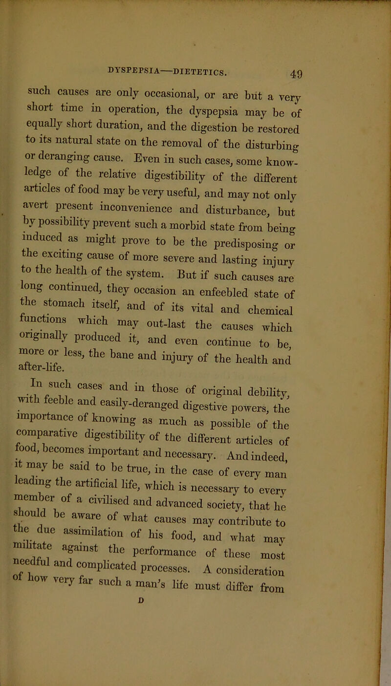 DYSPEPSIA—DIETETICS. such causes are only occasional, or are but a very short time in operation, the dyspepsia may be of equally short duration, and the digestion be restored to its natural state on the removal of the disturbing or deranging cause. Even in such cases, some know- ledge of the relative digestibility of the different articles of food may be very useful, and may not only avert present inconvenience and disturbance, but by possibility prevent such a morbid state from being induced as might prove to be the predisposing or the exciting cause of more severe and lasting iniurv to the health of the system. But if such causes are ong continued, they occasion an enfeebled state of the stomach itself, and of its vital and chemical functions which may out-last the causes which originally produced it, and even continue to be more or less, the bane and injury of the health and In such cases and in those of original debility, with feeble and easily-deranged digestive powers, the importance of knowing as much as possible of the comparative digestibility of the different articles of food, becomes important and necessary. And indeed it may be said to be true, in the ease of every man leading the artificial life, which is necessary to every member of a civilised and advanced society, that he « ou e aware of what causes may contribute to the due assimilation of his food, and what mav mi ate against the performance of these most needful and complicated processes. A consideration O ow very far such a man's life must differ from D