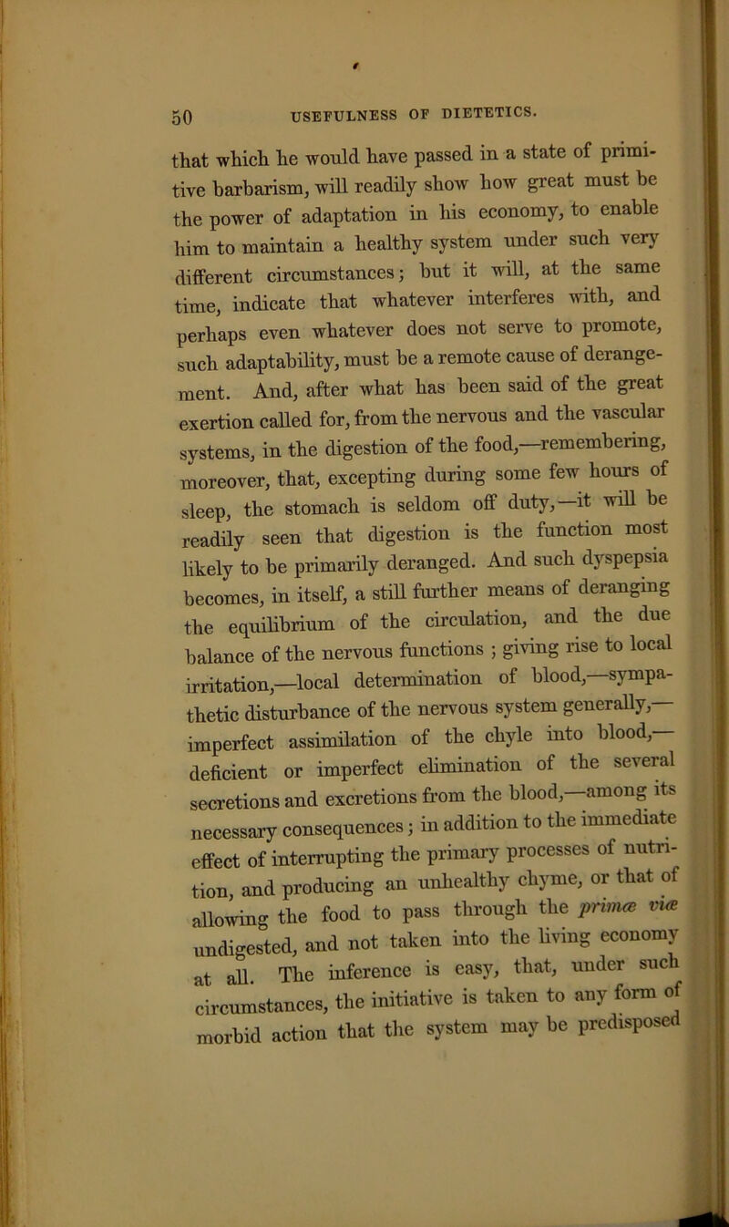 that which he would have passed in a state of primi- tive barbarism, will readily show how great must be the power of adaptation in his economy, to enable him to maintain a healthy system under such very different circumstances; hut it will, at the same time, indicate that whatever interferes with, and perhaps even whatever does not serve to promote, such adaptability, must he a remote cause of derange- ment. And, after what has been said of the great exertion called for, from the nervous and the vascular systems, in the digestion of the food,—remembering, moreover, that, excepting during some few hours of sleep, the stomach is seldom off duty,—it will be readily seen that digestion is the function most likely to be primarily deranged. And such dyspepsia becomes, in itself, a still further means of deranging the equilibrium of the circulation, and the due balance of the nervous functions ; giving rise to local irritation,—local determination of blood,—sympa- thetic disturbance of the nervous system generally,— imperfect assimilation of the chyle into blood- deficient or imperfect elimination of the seieral secretions and excretions from the blood,—among its necessary consequences; in addition to the immediate effect of interrupting the primary processes of nutri- tion, and producing an unhealthy chyme, or that of allowing the food to pass through the prim* vue undigested, and not taken into the living economy at all. The inference is easy, that, under such circumstances, the initiative is taken to any form of morbid action that the system may be predisposed