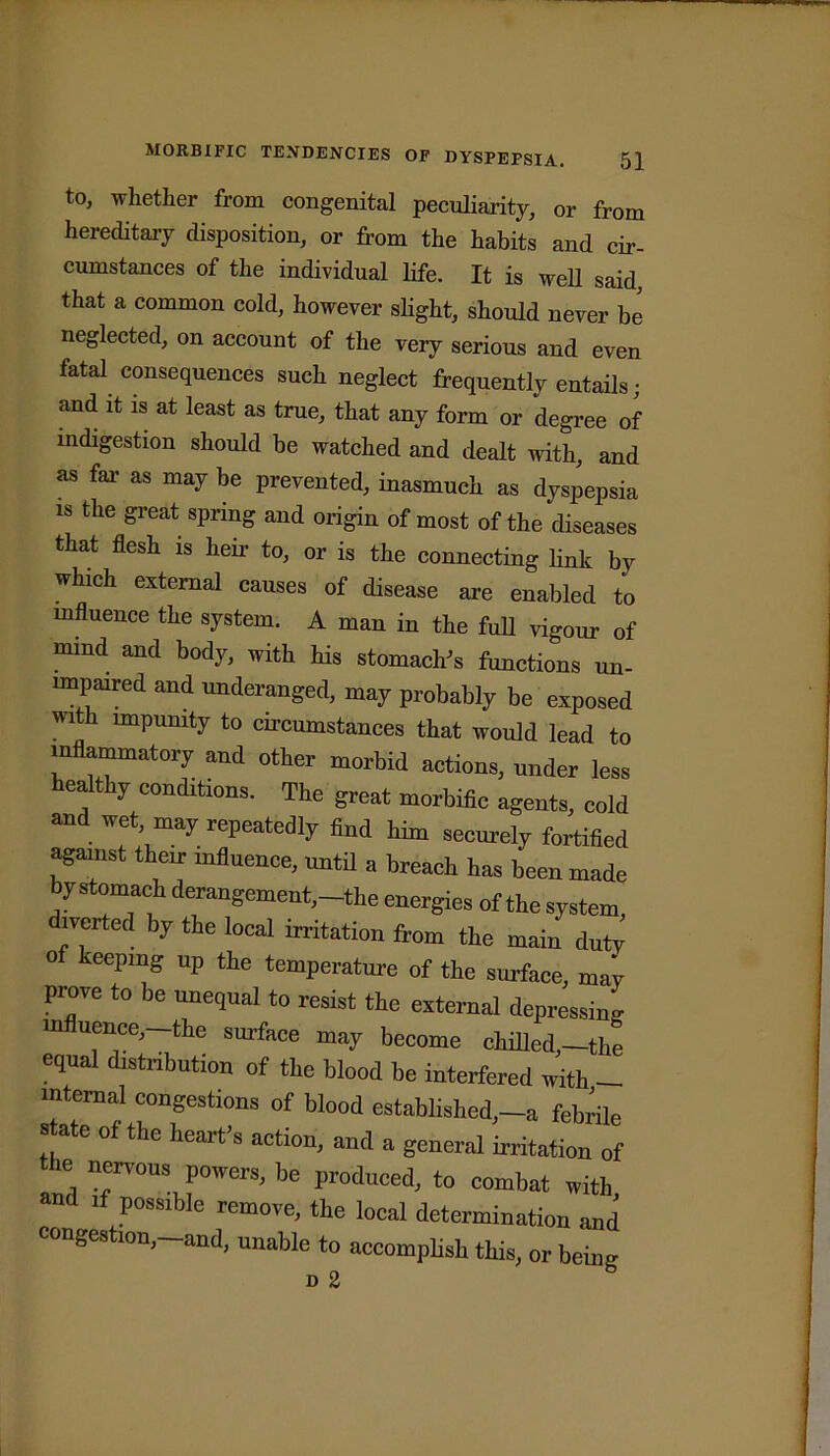 to, whether from congenital peculiarity, or from hereditary disposition, or from the habits and cir- cumstances of the individual life. It is well said, that a common cold, however slight, should never be neglected, on account of the very serious and even fatal consequences such neglect frequently entails; and it is at least as true, that any form or degree of indigestion should be watched and dealt with, and as far as may be prevented, inasmuch as dyspepsia is the great spring and origin of most of the diseases that flesh is heir to, or is the connecting link by which external causes of disease are enabled to influence the system. A man in the full vigour of mmd and body, with his stomach's functions un- impaired and underanged, may probably be exposed with impunity to circumstances that would lead to inflammatory and other morbid actions, under less healthy conditions. The great morbific agents, cold and wet, may repeatedly find him securely fortified against their influence, until a breach has been made by stomach derangement,-the energies of the system, diverted by the local irritation from the main duty of keeping up the temperature of the surface, may proye to be unequal to resist the external depressing influence,—the surface may become chilled,—the equal distribution of the blood be interfered with - internal congestions of blood established,—a febrile state of the heart's action, and a general irritation of e nervous powers, be produced, to combat with and if possible remove, the local determination and congestion,—and, unable to accomplish this, or being