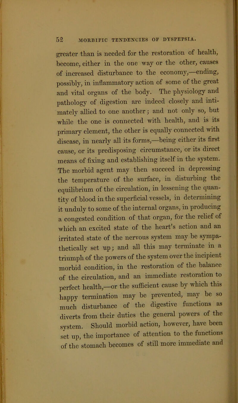 greater tlian is needed for the restoration of health, become, either in the one way or the other, causes of increased disturbance to the economy,—ending, possibly, in inflammatory action of some of the great and vital organs of the body. The physiology and pathology of digestion are indeed closely and inti- mately allied to one another; and not only so, but while the one is connected with health, and is its primary element, the other is equally connected with disease, in nearly all its forms,—being either its first cause, or its predisposing circumstance, or its direct means of fixing and establishing itself in the system. The morbid agent may then succeed in depressing the temperature of the surface, in disturbing the equilibrium of the circulation, in lessening the quan- tity of blood in the superficial vessels, in determining it unduly to some of the internal organs, in producing a congested condition of that organ, for the relief of which an excited state of the heart’s action and an irritated state of the nervous system may be sympa- thetically set up; and all this may terminate in a triumph of the powers of the system over the incipient morbid condition, in the restoration of the balance of the circulation, and an immediate restoration to perfect health,—or the sufficient cause by which this happy termination may he prevented, may be so much disturbance of the digestive functions as diverts from their duties the general powers of the system. Should morbid action, however, have been set up, the importance of attention to the functions of the stomach becomes of still more immediate and