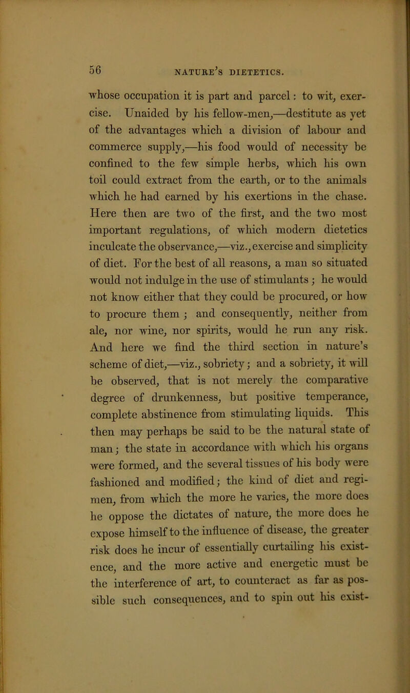 whose occupation it is part and parcel: to wit, exer- cise. Unaided by his fellow-men,—destitute as yet of the advantages which a division of labour and commerce supply,—his food would of necessity be confined to the few simple herbs, which his own toil could extract from the earth, or to the animals which he had earned by his exertions in the chase. Here then are two of the first, and the two most important regulations, of which modern dietetics inculcate the observance,—viz., exercise and simplicity of diet. For the best of all reasons, a man so situated would not indulge in the use of stimulants ; he would not know either that they could be procured, or how to procure them ; and consequently, neither from ale, nor wine, nor spirits, would he run any risk. And here we find the third section in nature’s scheme of diet,—viz., sobriety; and a sobriety, it will be observed, that is not merely the comparative degree of drunkenness, but positive temperance, complete abstinence from stimulating liquids. This then may perhaps be said to be the natural state of man; the state in accordance with which his organs were formed, and the several tissues of his body were fashioned and modified; the kind of diet and regi- men, from which the more he varies, the more does he oppose the dictates of nature, the more does he expose himself to the influence of disease, the greater risk does he incur of essentially curtailing his exist- ence, and the more active and energetic must be the interference of art, to counteract as fai as pos- sible such consequences, and to spin out his exist-