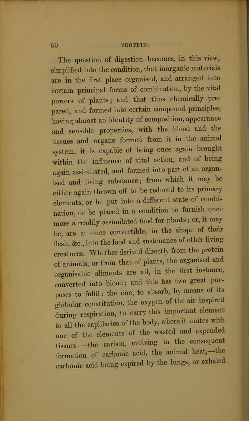 The question of digestion becomes, in this view, simplified into the condition, that inorganic materials are in the first place organised, and arranged into certain principal forms of combination, by the vital powers of plants; and that thus chemically pre- pared, and formed into certain compound principles, having almost an identity of composition, appearance and sensible properties, with the blood and the tissues and organs formed from it in the animal system, it is capable of being once again brought within the influence of vital action, and of being again assimilated, and formed into part of an organ- ised and living substance; from which it may be either again thrown off to be reduced to its primary elements, or be put into a different state of combi- nation, or be placed in a condition to furnish once more a readily assimilated food for plants; or, it may be, are at once convertible, in the shape of their flesh, &c., into the food and sustenance of other living creatures. Whether derived directly from the protein of animals, or from that of plants, the organised and organisable aliments are all, in the first instance, converted into blood; and this has two great pur- poses to fulfil: the one, to absorb, by means of its globular constitution, the oxygen of the air inspired during respiration, to carry this important element to all the capillaries of the body, where it unites with one of the elements of the wasted and expended tissues —the carbon, evolving in the consequent formation of carbonic acid, the animal heat,-the carbonic acid being expired by the lungs, or exhaled