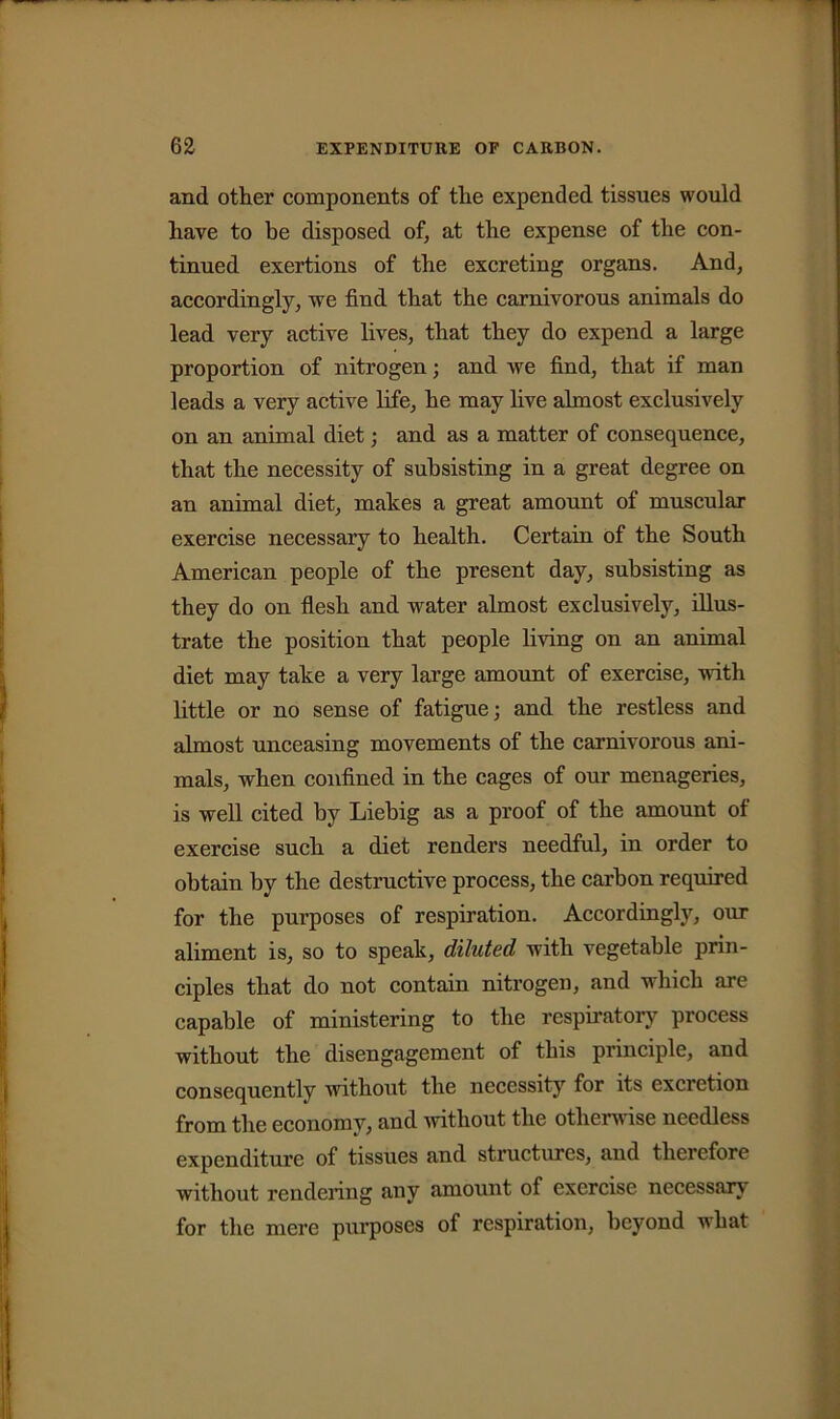 and other components of tlie expended tissues would have to be disposed of, at the expense of the con- tinued exertions of the excreting organs. And, accordingly, we find that the carnivorous animals do lead very active lives, that they do expend a large proportion of nitrogen; and we find, that if man leads a very active life, he may live almost exclusively on an animal diet; and as a matter of consequence, that the necessity of subsisting in a great degree on an animal diet, makes a great amount of muscular exercise necessary to health. Certain of the South American people of the present day, subsisting as they do on flesh and water almost exclusively, illus- trate the position that people living on an animal diet may take a very large amount of exercise, with little or no sense of fatigue; and the restless and almost unceasing movements of the carnivorous ani- mals, when confined in the cages of our menageries, is well cited by Liebig as a proof of the amount of exercise such a diet renders needful, in order to obtain by the destructive process, the carbon required for the purposes of respiration. Accordingly, our aliment is, so to speak, diluted with vegetable prin- ciples that do not contain nitrogen, and which are capable of ministering to the respiratory process without the disengagement of this principle, and consequently without the necessity for its excretion from the economy, and 'without the otherwise needless expenditure of tissues and structures, and therefore without rendering any amount of exercise necessary for the mere purposes of respiration, beyond what