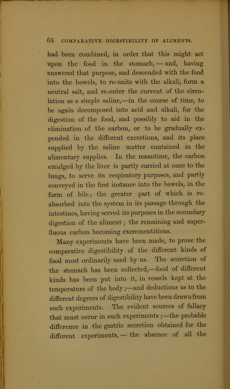 liad been combined, in order that this might act upon the food in the stomach, — and, having answered that purpose, and descended with the food into the bowels, to re-unite with the alkali, form a neutral salt, and re-enter the current of the circu- lation as a simple saline,—in the course of time, to be again decomposed into acid and alkali, for the digestion of the food, and possibly to aid in the elimination of the carbon, or to be gradually ex- pended in the different excretions, and its place supplied by the saline matter contained in the alimentary supplies. In the meantime, the carbon emulged by the liver is partly carried at once to the lungs, to serve its respiratory purposes, and partly conveyed in the first instance into the bowels, in the form of bile; the greater part of which is re- absorbed into the system in its passage through the intestines, having served its purposes in the secondary digestion of the aliment; the remaining and super- fluous carbon becoming excrementitious. Many experiments have been made, to prove the comparative digestibility of the different kinds of food most ordinarily used by us. The secretion of the stomach has been collected,—food of different kinds has been put into it, in vessels kept at the temperature of the body;—and deductions as to the different degrees of digestibility have been drawn from such experiments. The evident sources of fallacy that must occur in such experimentsthe probable difference in the gastric secretion obtained for the different experiments, — the absence of all the