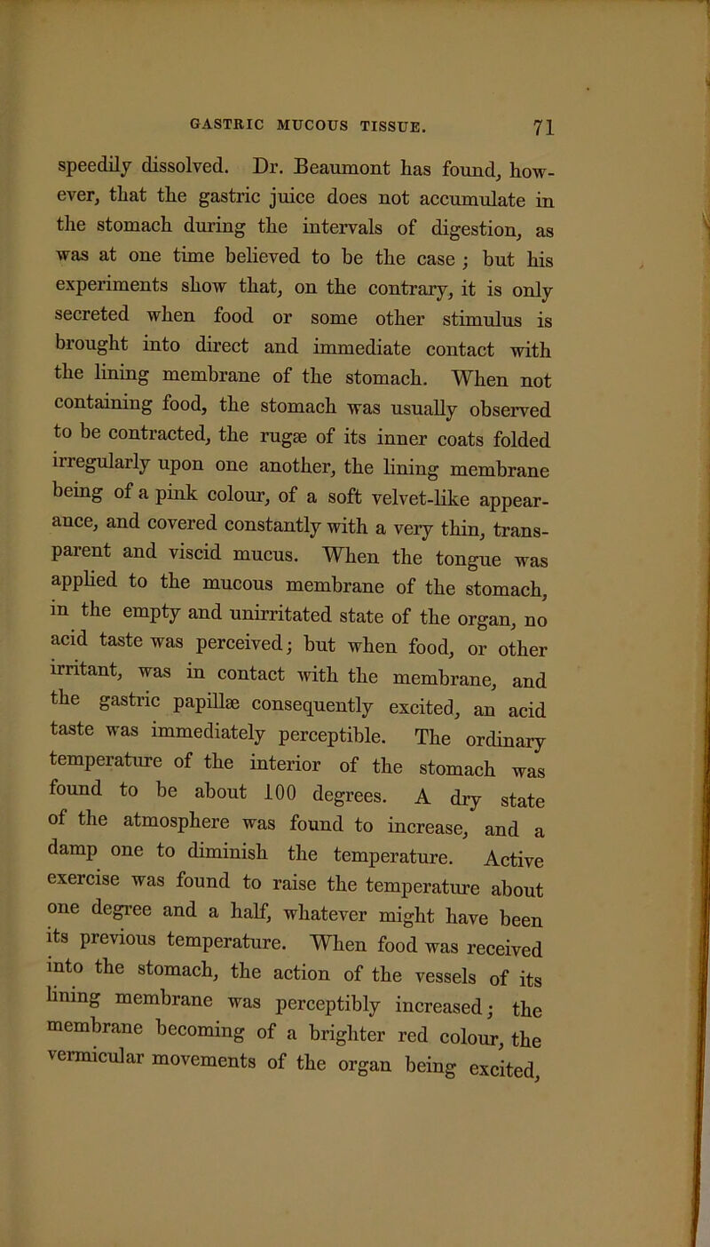 speedily dissolved. Dr. Beaumont lias found, how- ever, that the gastric juice does not accumulate in the stomach during the intervals of digestion, as was at one time believed to be the case ; but his experiments show that, on the contrary, it is only secreted when food or some other stimulus is brought into direct and immediate contact with the lining membrane of the stomach. When not containing food, the stomach was usually observed to be contracted, the rugae of its inner coats folded inegularly upon one another, the lining membrane being of a pink colour, of a soft velvet-like appear- ance, and covered constantly with a very thin, trans- parent and viscid mucus. When the tongue was applied to the mucous membrane of the stomach, m the empty and unirritated state of the organ, no acid taste was perceived; but when food, or other irritant, was in contact with the membrane, and the gastric papillae consequently excited, an acid taste was immediately perceptible. The ordinary temperature of the interior of the stomach was found to be about 100 degrees. A dry state of the atmosphere was found to increase, and a damp one to diminish the temperature. Active exercise was found to raise the temperature about one degree and a half, whatever might have been its previous temperature. When food was received into the stomach, the action of the vessels of its lining membrane was perceptibly increased; the membrane becoming of a brighter red colour, the vermicular movements of the organ being excited.