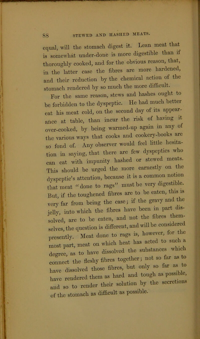 38 STEWED AND HASHED MEATS. equal, will the stomach digest it. Lean meat that is somewhat under-done is more digestible than if thoroughly cooked, and for the obvious reason, that, in the latter case the fibres are more hardened, and their reduction by the chemical action of the stomach rendered by so much the more difficult. For the same reason, stews and hashes ought to be forbidden to the dyspeptic. He had much better eat his meat cold, on the second day of its appear- ance at table, than incur the risk of having it over-cooked, by being warmed-up again in any of the various ways that cooks and cookery-hooks are so fond of. Any observer would feel little hesita- tion in saying, that there are few dyspeptics who can eat with impunity hashed or stewed meats. This should be urged the more earnestly on the dyspeptic’s attention, because it is a common notion that meat -done to rags” must be very digestible. But, if the toughened fibres are to be eaten, this is very far from being the case; if the gravy and the jelly into which the fibres have been in part dis- solved, are to be eaten, and not the fibres them- selves, the question is different, and will be considered presently. Meat done to rags is, however, for e Lost part, meat on which heat has acted to such a degree, as to have dissolved the substances which connect the fleshy fibres together; not so far as to have dissolved those fibres, but only so far as to have rendered them as hard and tough as possible, and so to render their solution by the secretions of the stomach as difficult as possible.