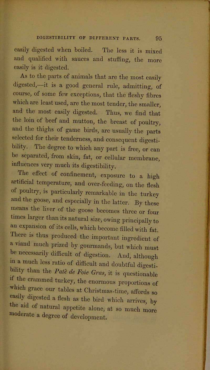 easily digested when boiled. The less it is mixed and qualified with sauces and stuffing, the more easily is it digested. As to the parts of animals that are the most easily digested,—it is a good general rule, admitting, of course, of some few exceptions, that the fleshy fibres which are least used, are the most tender, the smaller, and the most easily digested. Thus, we find that the loin of beef and mutton, the breast of poultry, and the thighs of game birds, are usually the parts selected for their tenderness, and consequent digesti- bility. The degree to which any part is free, or can be sepai ated, from skin, fat, or cellular membrane, influences very much its digestibility. The effect of confinement, exposure to a high artificial temperature, and over-feeding, on the flesh of poultry, is particularly remarkable in the turkey and the goose, and especially in the latter. By these means the liver of the goose becomes three or four times larger than its natural size, owing principally to an expansion of its cells, which become filled with fat. ihere is thus produced the important ingredient of a viand much prized by gourmands, but which must be necessarily difficult of digestion. And, although m a much less ratio of difficult and doubtful digesti- bility than the Pate de Foie Gras, it is questionable i the crammed turkey, the enormous proportions of Which grace our tables at Christmas-time, affords so easily digested a flesh as the bird which arrives, by the aid of natural appetite alone, at so much more moderate a degree of development.