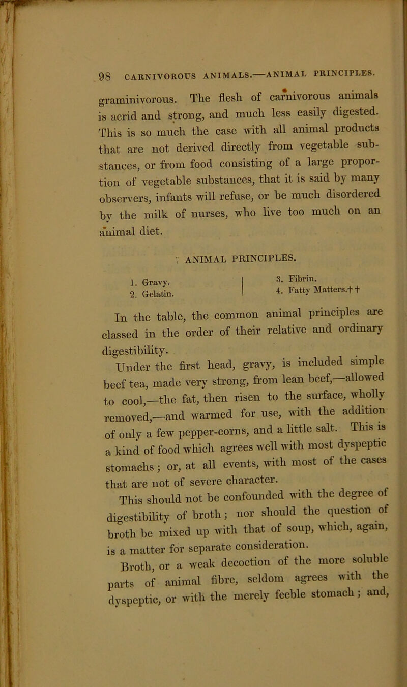 graminivorous. The flesh of carnivorous animals is acrid and strong, and much less easily digested. This is so much the case with all animal products that are not derived directly from vegetable sub- stances, or from food consisting of a large propor- tion of vegetable substances, that it is said by many observers, infants will refuse, or be much disordered by the milk of nurses, who live too much on an a'nimal diet. ANIMAL PRINCIPLES. 1 Gravy. I 3- Fibrin- 2. Gelatin. I 4. Fatty Matters.f f In the table, the common animal principles axe classed in the order of their relative and ordinary digestibility. Under the first head, gravy, is included simple beef tea, made very strong, from lean beef, allowed to cool,—the fat, then risen to the surface, wholly removed,—and warmed for use, with the addition of only a few pepper-corns, and a little salt. This is a kind of food which agrees well with most dyspeptic stomachsj or, at all events, with most ol the cases that are not of severe character. This should not be confounded with the degree of digestibility of broth; nor should the question of broth be mixed up with that of soup, which, again, is a matter for separate consideration. Broth, or a weak decoction of the more soluble parts of animal fibre, seldom agrees with the dyspeptic, or with the merely feeble stomach; and,