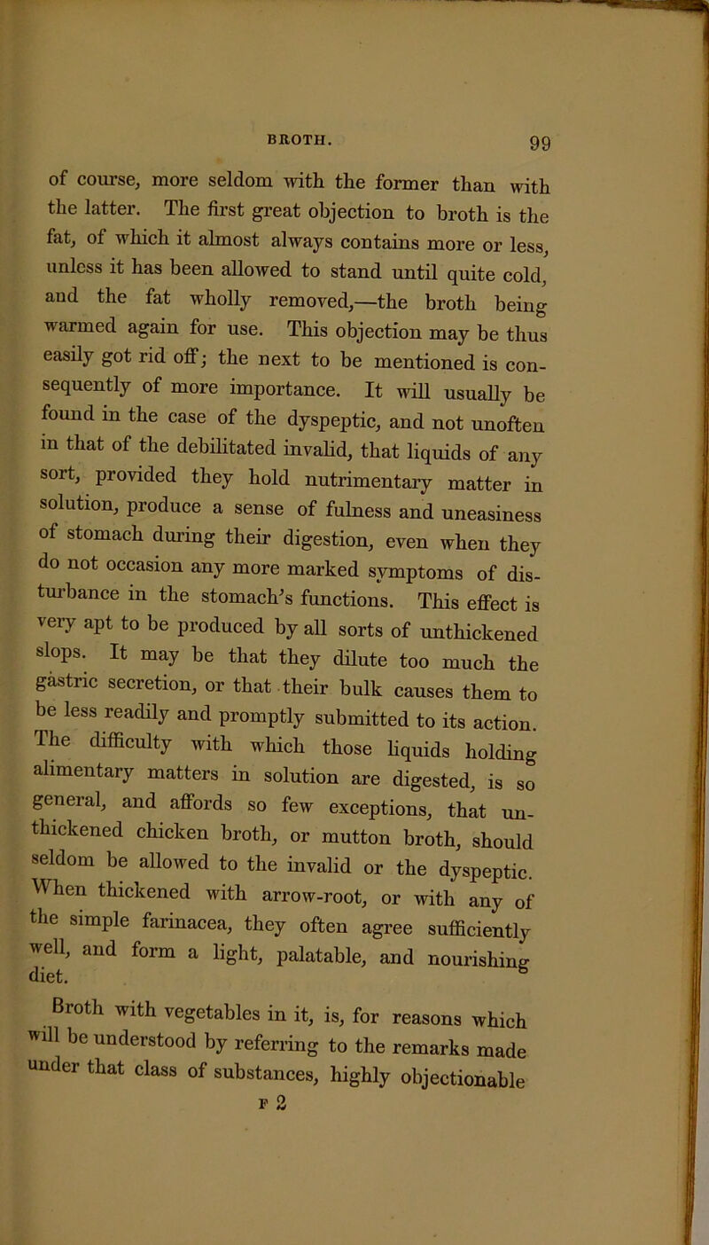 of course, more seldom with the former than with the latter. The first great objection to broth is the fat, of which it almost always contains more or less unless it has been allowed to stand until quite cold, and the fat wholly removed,—the broth being warmed again for use. This objection may be thus easily got rid off; the next to be mentioned is con- sequently of more importance. It will usually be found m the case of the dyspeptic, and not unoften m that of the debilitated invalid, that liquids of any sort, provided they hold nutrimentary matter in solution, produce a sense of fulness and uneasiness of stomach during their digestion, even when they do not occasion any more marked symptoms of dis- turbance in the stomach's functions. This effect is very apt to be produced by all sorts of unthickened slops. It may be that they dilute too much the gastric secretion, or that their bulk causes them to be less readily and promptly submitted to its action. I he difficulty with which those liquids holding alimentary matters in solution are digested, is so general, and affords so few exceptions, that un- thickened chicken broth, or mutton broth, should seldom be allowed to the invalid or the dyspeptic. When thickened with arrow-root, or with any of the simple farinacea, they often agree sufficiently well, and form a light, palatable, and nourishing Broth with vegetables in it, is, for reasons which will be understood by referring to the remarks made under that class of substances, highly objectionable p 2