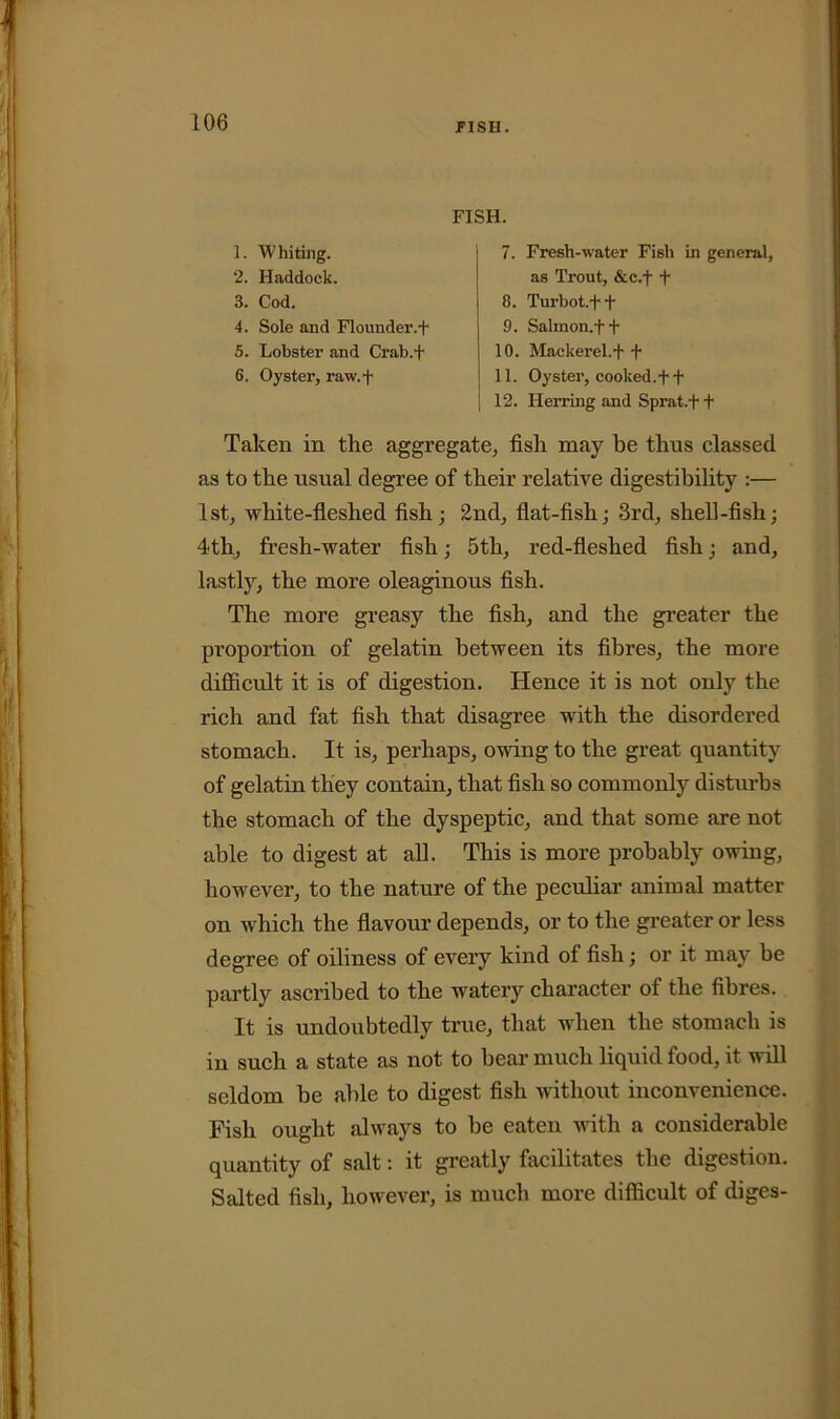 FISH. 1. Whiting. 2. Haddock. 3. Cod. 4. Sole and Flounder.+ 5. Lobster and Crab.f 6. Oyster, raw.f 7. Fresh-water Fish in general, as Trout, &c.f f 8. Turbot.+ f 9. Salinon.f + 10. Mackerel.f f 11. Oyster, cooked.+ t 12. Herring and Sprat.+ t Taken in the aggregate, fish may be thus classed as to the usual degree of their relative digestibility :— 1st, white-fleshed fish; 2nd, flat-fish; 3rd, shell-fish; 4th, fresh-water fish; 5th, red-fleshed fish; and, lastly, the more oleaginous fish. The more greasy the fish, and the greater the proportion of gelatin between its fibres, the more difficult it is of digestion. Hence it is not only the rich and fat fish that disagree with the disordered stomach. It is, perhaps, owing to the great quantity of gelatin they contain, that fish so commonly disturbs the stomach of the dyspeptic, and that some are not able to digest at all. This is more probably owing, however, to the nature of the peculiar animal matter on which the flavour depends, or to the greater or less degree of oiliness of every kind of fish; or it may be partly ascribed to the watery character of the fibres. It is undoubtedly true, that when the stomach is in such a state as not to bear much liquid food, it will seldom be able to digest fish without inconvenience. Fish ought always to be eaten with a considerable quantity of salt: it greatly facilitates the digestion. Salted fish, however, is much more difficult of diges-