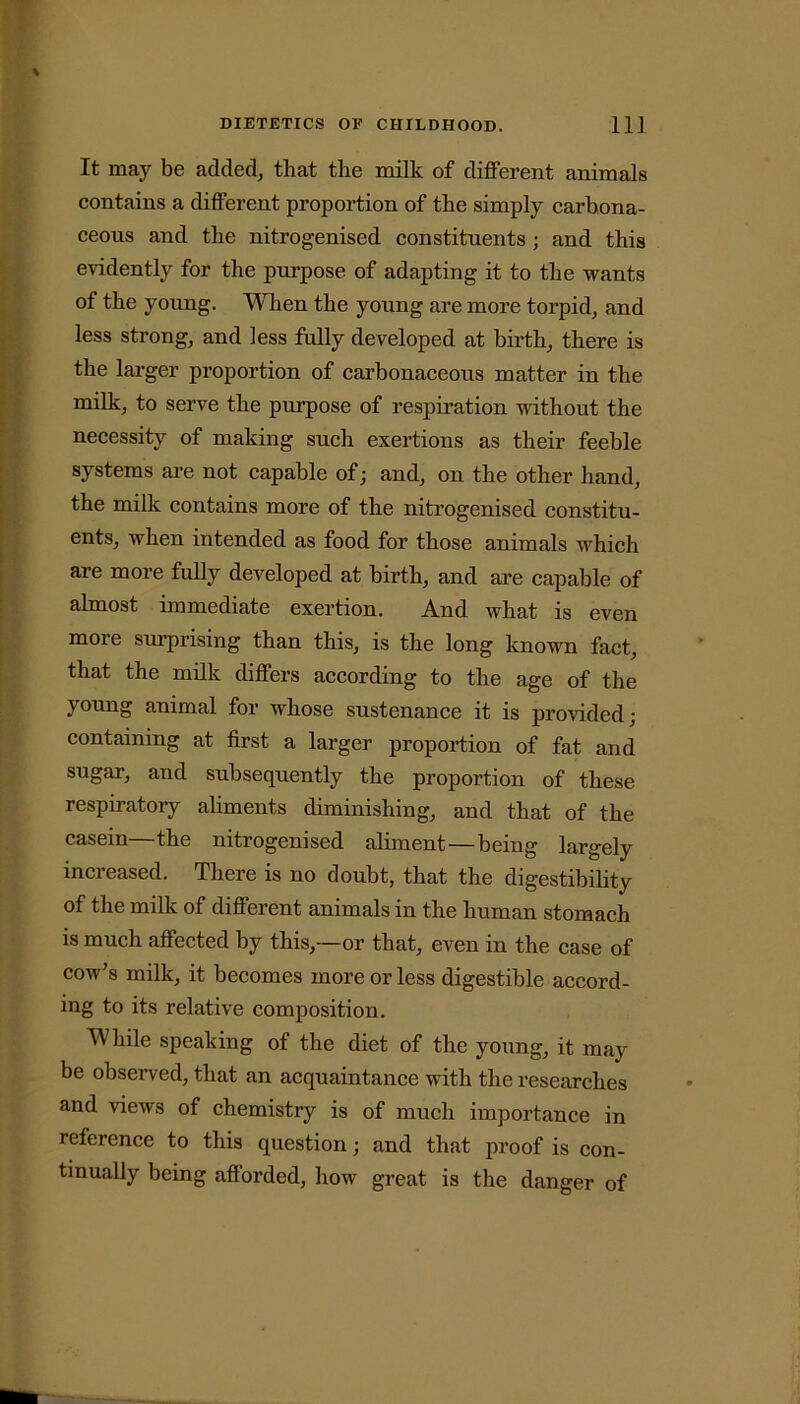 It may be added, that the milk of different animals contains a different proportion of the simply carbona- ceous and the nitrogenised constituents ; and this evidently for the purpose of adapting it to the wants of the young. When the young are more torpid, and less strong, and less fully developed at birth, there is the larger proportion of carbonaceous matter in the milk, to serve the purpose of respiration without the necessity of making such exertions as their feeble systems are not capable of; and, on the other hand, the milk contains more of the nitrogenised constitu- ents, when intended as food for those animals which are more fully developed at birth, and are capable of almost immediate exertion. And what is even more surprising than this, is the long known fact, that the milk differs according to the age of the young animal for whose sustenance it is provided; containing at first a larger proportion of fat and sugar, and subsequently the proportion of these respiratory aliments diminishing, and that of the casein—the nitrogenised aliment—being largely increased. There is no doubt, that the digestibility of the milk of different animals in the human stomach is much affected by this,—or that, even in the case of cow's milk, it becomes more or less digestible accord- ing to its relative composition. While speaking of the diet of the young, it may be observed, that an acquaintance with the researches and views of chemistry is of much importance in reference to this question; and that proof is con- tinually being afforded, how great is the danger of