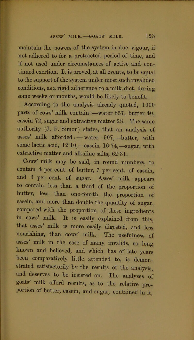 maintain the powers of the system in due vigour, if not adhered to for a protracted period of time, and if not used under circumstances of active and con- tinued exertion. It is proved, at all events, to be equal to the support of the system under most such invalided conditions, as a rigid adherence to a milk-diet, during some weeks or months, would be likely to benefit. According to the analysis already quoted, 1000 parts of cows’ milk contain:—water 857, butter 40, casein 72, sugar and extractive matter 28. The same authority (J. F. Simon) states, that an analysis of asses’ milk afforded: — water 907,—butter, with some lactic acid, 12-10,—casein 16-74,—sugar, with extractive matter and allvaline salts, 62-31. Cows’ milk may be said, in round numbers, to contain 4 per cent, of butter, 7 per cent, of casein, and 3 per cent, of sugar. Asses’ milk appears to contain less than a third of the proportion of butter, less than one-fourth the proportion of casein, and more than double the quantity of sugar, compared with the proportion of these ingredients in cows’ milk. It is easily explained from this, that asses’ milk is more easily digested, and less nourishing, than cows’ milk. The usefulness of asses’ milk in the case of many invalids, so long known and believed, and which has of late years been comparatively little attended to, is demon- strated satisfactorily by the results of the analysis, and deserves to be insisted on. The analyses of goats’ milk afford results, as to the relative pro- portion of butter, casein, and sugar, contained in it,