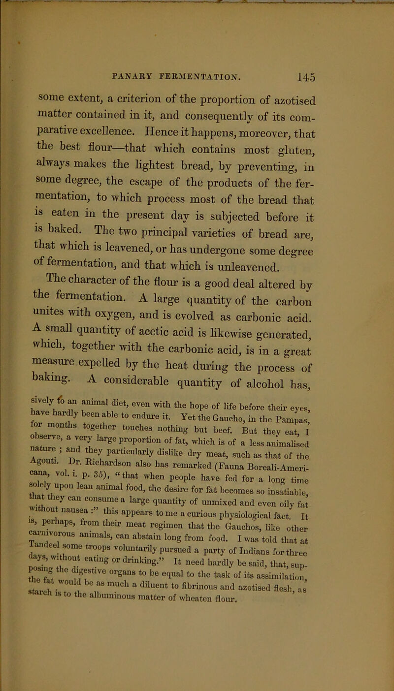 some extent, a criterion of the proportion of azotised matter contained in it, and consequently of its com- parative excellence. Hence it happens, moreover, that the best flour—that which contains most gluten, always makes the lightest bread, by preventing, in some degree, the escape of the products of the fer- mentation, to which process most of the bread that is eaten in the present day is subjected before it is baked. The two principal varieties of bread are, that which is leavened, or has undergone some degree of feimentation, and that which is unleavened. The character of the flour is a good deal altered by the fermentation. A large quantity of the carbon mutes with oxygen, and is evolved as carbonic acid. A small quantity of acetic acid is likewise generated, which, together with the carbonic acid, is in a great measure expelled by the heat during the process of baking. A considerable quantity of alcohol has, sively fo an annual diet, even with the hope of life before their eyes, have hardly been able to endnre it. Yet the Gaucho, in the Pampas, months together touches nothing but beef. But they eat, I o serve, a very large proportion of fat, which is of a less animalised nature ; and they particularly dislike dry meat, such as that of the gouti. Dr. Richardson also has remarked (Faima Boreali-Ameri- cana, vol.i p. 35), «that when people have fed for a long time •so e y upon lean animal food, the desire for fat becomes so insatiable, ti»at they can consume a large quantity of unmixed and even oily fat out nausea . this appears to me a curious physiological fact It >s, perhaps, from them meat regimen that the Gauchos, like other carnivorous animals, can abstain long from food. I was told that at andcel some troops voluntarily pursued a party of Indians for three tng W drin,dDg” Tt “eed ^ be said, that, sup- the fit dlg®&tlve orSans t0 be equal to the task of its assimilation, starch isT^ it8 mUCh a dilUCnt t0 fibrinOUS aud az°ti8ed flesh, as taich is to the albuminous matter of wheaten flour.