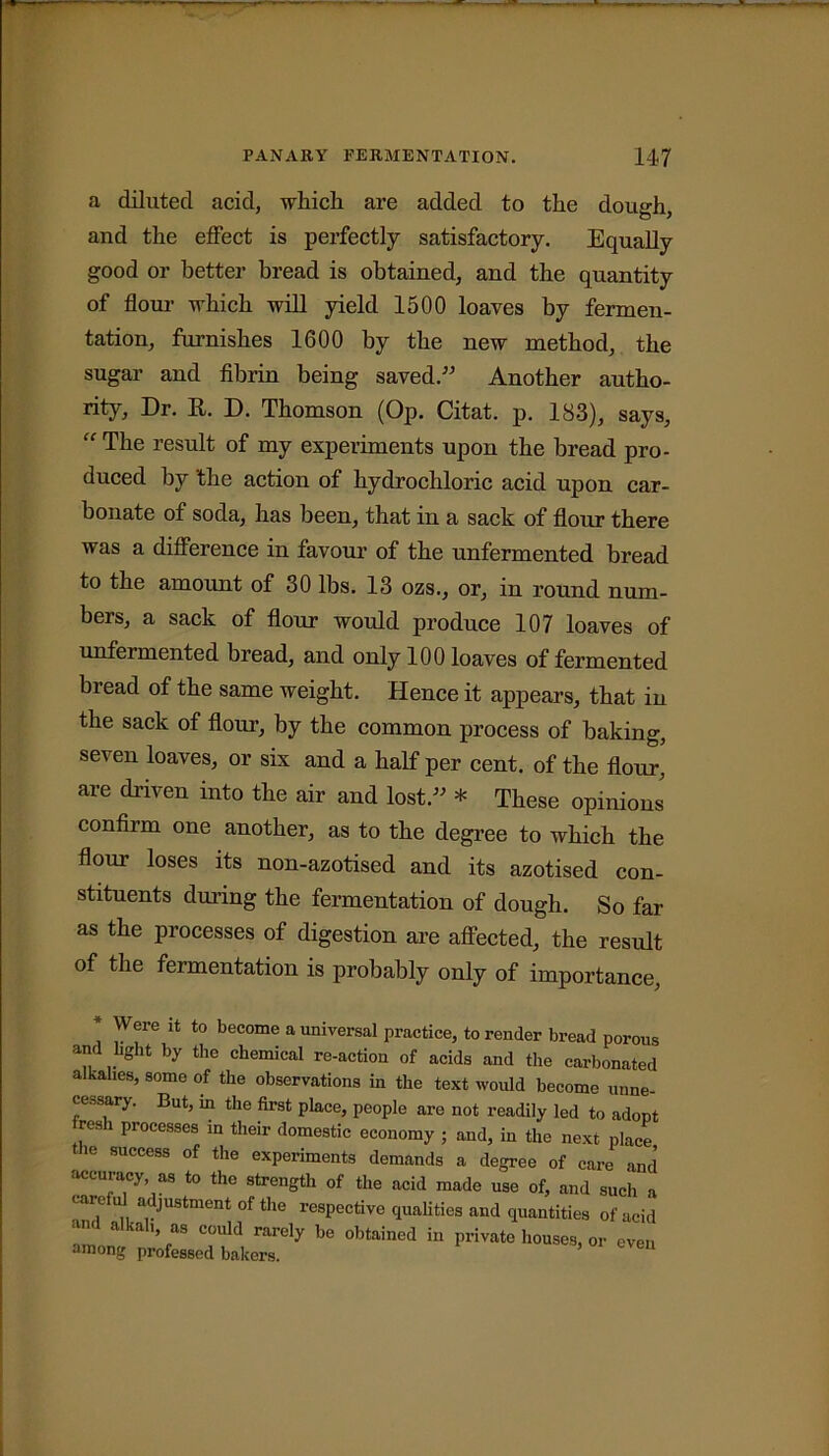 a diluted acid, which are added to the dough, and the effect is perfectly satisfactory. Equally good or better bread is obtained, and the quantity of flour which will yield 1500 loaves by fermen- tation, furnishes 1600 by the new method, the sugar and fibrin being saved.” Another autho- rity, Dr. R. D. Thomson (Op. Citat. p. 183), says, “ The result of my experiments upon the bread pro- duced by 'the action of hydrochloric acid upon car- bonate of soda, has been, that in a sack of flour there was a difference in favour of the unfermented bread to the amount of 30 lbs. 13 ozs., or, in round num- bers, a sack of flour would produce 107 loaves of unfermented bread, and only 100 loaves of fermented bread of the same weight. Hence it appears, that in the sack of flour, by the common process of baking, seven loaves, or six and a half per cent, of the flour, are driven into the air and lost.” * These opinions confirm one another, as to the degree to which the flour loses its non-azotised and its azotised con- stituents during the fermentation of dough. So far as the processes of digestion are affected, the result of the fermentation is probably only of importance. Were it to become a universal practice, to render bread porous and bght by the chemical re-action of acids and the carbonated alkalies, some of the observations in the text would become unne- cessary. But, in the first place, people are not readily led to adopt rcsli processes in their domestic economy ; and, in the next place the success of the experiments demands a degree of care and accuracy as to the strength of the acid made use of, and such a careful adjustment of the respective cpialities and quantities of acid and alkal, as could rarely be obtained in private houses, or even among professed bakers.