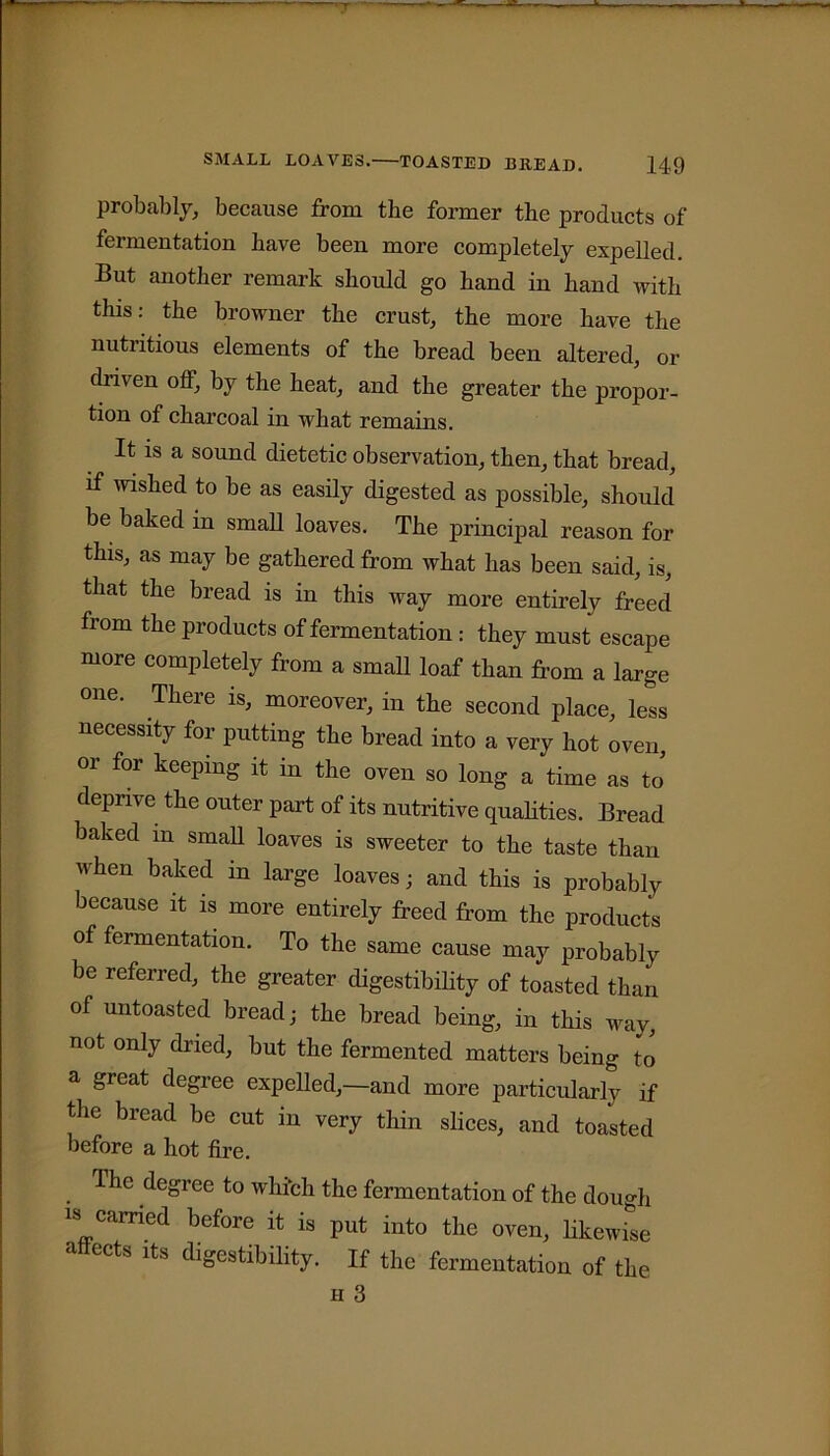 probably, because from the former the products of fermentation have been more completely expelled. But another remark should go hand in hand with this: the browner the crust, the more have the nutritious elements of the bread been altered, or driven off, by the heat, and the greater the propor- tion of charcoal in what remains. It is a sound dietetic observation, then, that bread, if wished to be as easily digested as possible, should be baked in small loaves. The principal reason for this, as may be gathered from what has been said, is, that the bread is in this way more entirely freed from the products of fermentation : they must escape more completely from a small loaf than from a large one. There is, moreover, in the second place, less necessity for putting the bread into a very hot oven, or for keeping it in the oven so long a time as to deprive the outer part of its nutritive qualities. Bread baked m small loaves is sweeter to the taste than when baked in large loaves • and this is probably because it is more entirely freed from the products of fermentation. To the same cause may probably be referred, the greater digestibility of toasted than of untoasted bread; the bread being, in this way, not only dried, but the fermented matters being to a great degree expelled,—and more particularly if the bread be cut in very thin slices, and toasted before a hot fire. . riic deSree to which the fermentation of the dough is carried before it is put into the oven, likewise ahects its digestibility. If the fermentation of the h 3