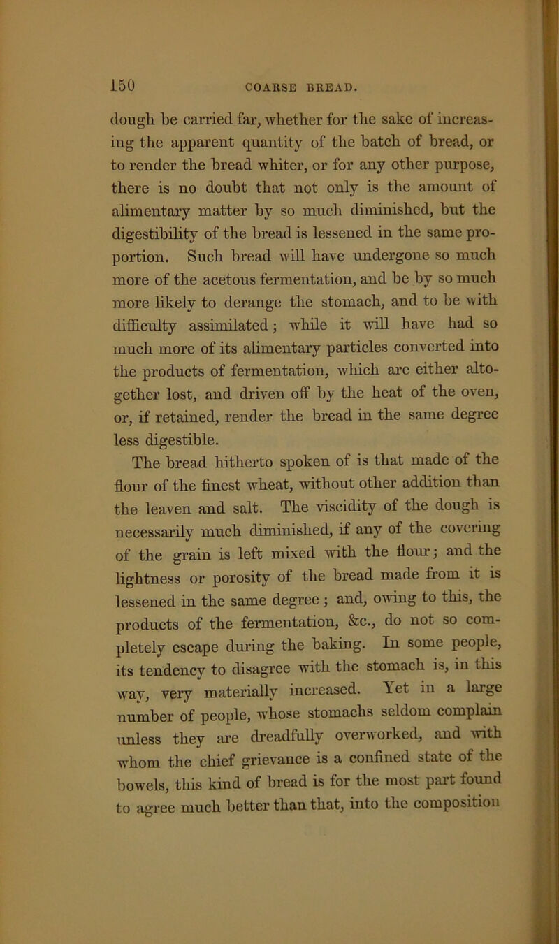 dough be carried far, whether for the sake of increas- ing the apparent quantity of the batch of bread, or to render the bread whiter, or for any other purpose, there is no doubt that not only is the amount of alimentary matter by so much diminished, but the digestibility of the bread is lessened in the same pro- portion. Such bread will have undergone so much more of the acetous fermentation, and be by so much more likely to derange the stomach, and to be with difficulty assimilated; while it will have had so much more of its alimentary particles converted into the products of fermentation, which are either alto- gether lost, and driven off by the heat of the oven, or, if retained, render the bread in the same degree less digestible. The bread hitherto spoken of is that made of the flour of the finest wheat, without other addition than the leaven and salt. The viscidity of the dough is necessarily much diminished, if any of the covering of the grain is left mixed with the Horn-; and the lightness or porosity ot the bread made from it is lessened in the same degree; and, owing to this, the products of the fermentation, &c., do not so com- pletely escape during the baking. In some people, its tendency to disagree with the stomach is, in this way, very materially increased. Yet in a large number of people, whose stomachs seldom complain unless they are dreadfully overworked, and with whom the chief grievance is a confined state of the bowels, this kind of bread is for the most part found to agree much better than that, into the composition