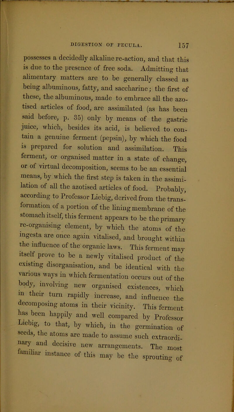 possesses a decidedly alkaline re-action, and that this is due to the presence of free soda. Admitting that alimentary matters are to be generally classed as being albuminous, fatty, and saccharine; the first of these, the albuminous, made to embrace all the azo- tised articles of food, are assimilated (as has been said before, p. 35) only by means of the gastric juice, which, besides its acid, is believed to con- tain a genuine ferment (pepsin), by which the food is prepared for solution and assimilation. This ferment, or organised matter in a state of change, or of virtual decomposition, seems to be an essential means, by which the first step is taken in the assimi- lation of all the azotised articles of food. Probably, according to Professor Liebig, derived from the trans- formation of a portion of the lining membrane of the stomach itself, this ferment appears to be the primary re-organising element, by which the atoms of the ingesta are once again vitalised, and brought within the influence of the organic laws. This ferment may itself prove to be a newly vitalised product of the existing disorganisation, and be identical with the various ways in which fermentation occurs out of the bod^ involving new organised existences, which m their turn rapidly increase, and influence the decomposing atoms in their vicinity. This ferment has been happily and well compared by Professor Liebig, to that, by which, in the germination of seeds, the atoms are made to assume such extraordi- nary and decisive new arrangements. The most familiar instance of this may be the sprouting of