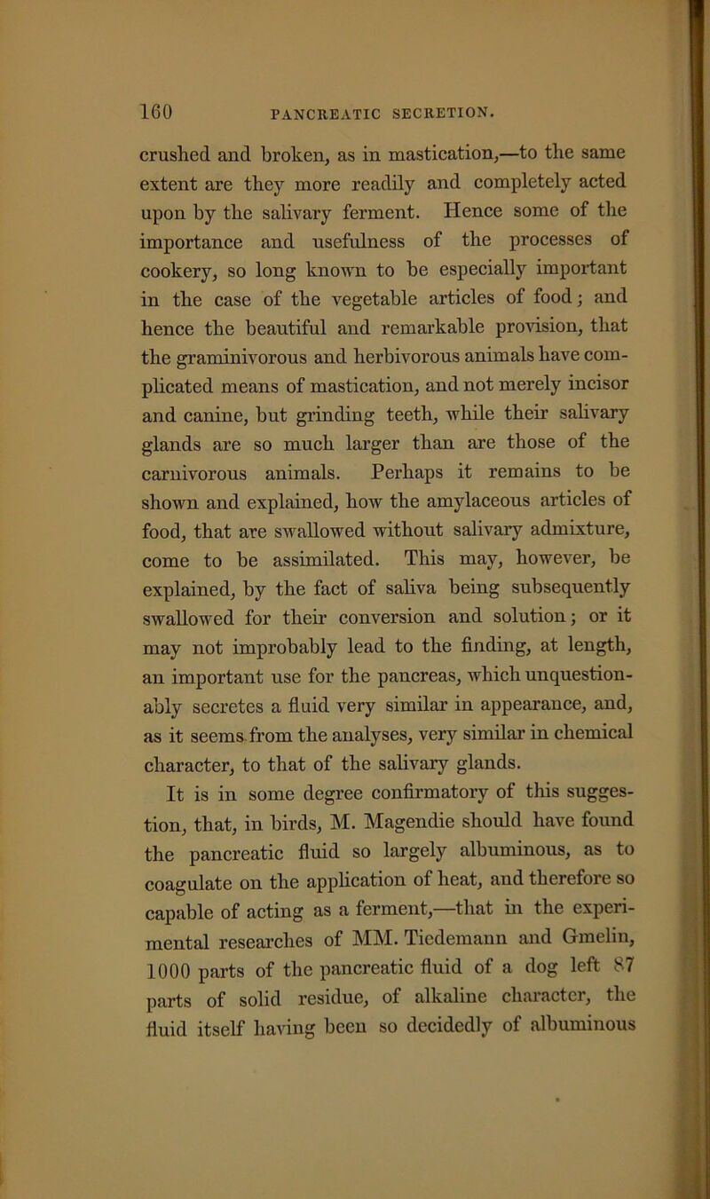 crushed and broken, as in mastication,—to the same extent are they more readily and completely acted upon by the salivary ferment. Hence some of the importance and usefulness of the processes of cookery, so long known to he especially important in the case of the vegetable articles of food; and hence the beautiful aud remarkable provision, that the graminivorous and herbivorous animals have com- plicated means of mastication, and not merely incisor and canine, but grinding teeth, while their salivary glands are so much larger than are those of the carnivorous animals. Perhaps it remains to be shown and explained, how the amylaceous articles of food, that are swallowed without salivary admixture, come to be assimilated. This may, however, be explained, by the fact of saliva being subsequently swallowed for their conversion and solution; or it may not improbably lead to the finding, at length, an important use for the pancreas, which unquestion- ably secretes a fluid very similar in appearance, and, as it seems from the analyses, very similar in chemical character, to that of the salivary glands. It is in some degree confirmatory of this sugges- tion, that, in birds, M. Magendie should have found the pancreatic fluid so largely albuminous, as to coagulate on the application of heat, and therefore so capable of acting as a ferment,—that in the experi- mental researches of MM. Tiedemann and Gmelin, 1000 parts of the pancreatic fluid of a dog left 87 parts of solid residue, of alkaline character, the fluid itself having been so decidedly of albuminous