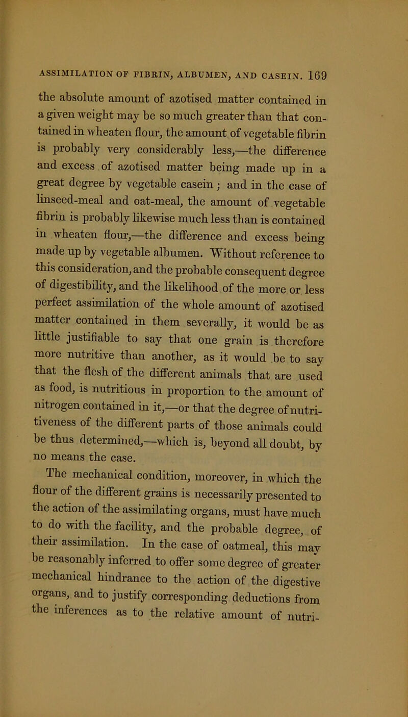 tlie absolute amount of azotised matter contained in a given weight may be so much greater than that con- tained in wheaten flour, the amount of vegetable fibrin is probably very considerably less,—the difference and excess of azotised matter being made up in a great degree by vegetable casein; and in the case of linseed-meal and oat-meal, the amount of vegetable fibrin is probably likewise much less than is contained m wheaten flour,—the difference and excess being made up by vegetable albumen. Without reference to this consideration, and the probable consequent degree of digestibility, and the likelihood of the more or less perfect assimilation of the whole amount of azotised matter contained in them severally, it would be as little justifiable to say that one grain is therefore more nutritive than another, as it would be to say that the flesh of the different animals that are used as food, is nutritious in proportion to the amount of nitiogen contained in it,—or that the degree of nutri- tiveness of the different parts of those animals could be thus determined,—which is, beyond all doubt, by no means the case. The mechanical condition, moreover, in which the flour of the different grains is necessarily presented to the action of the assimilating organs, must have much to do with the facility, and the probable degree, of their assimilation. In the case of oatmeal, this may be reasonably inferred to offer some degree of greater mechanical hindrance to the action of the digestive organs, and to justify corresponding deductions from the inferences as to the relative amount of nutri-