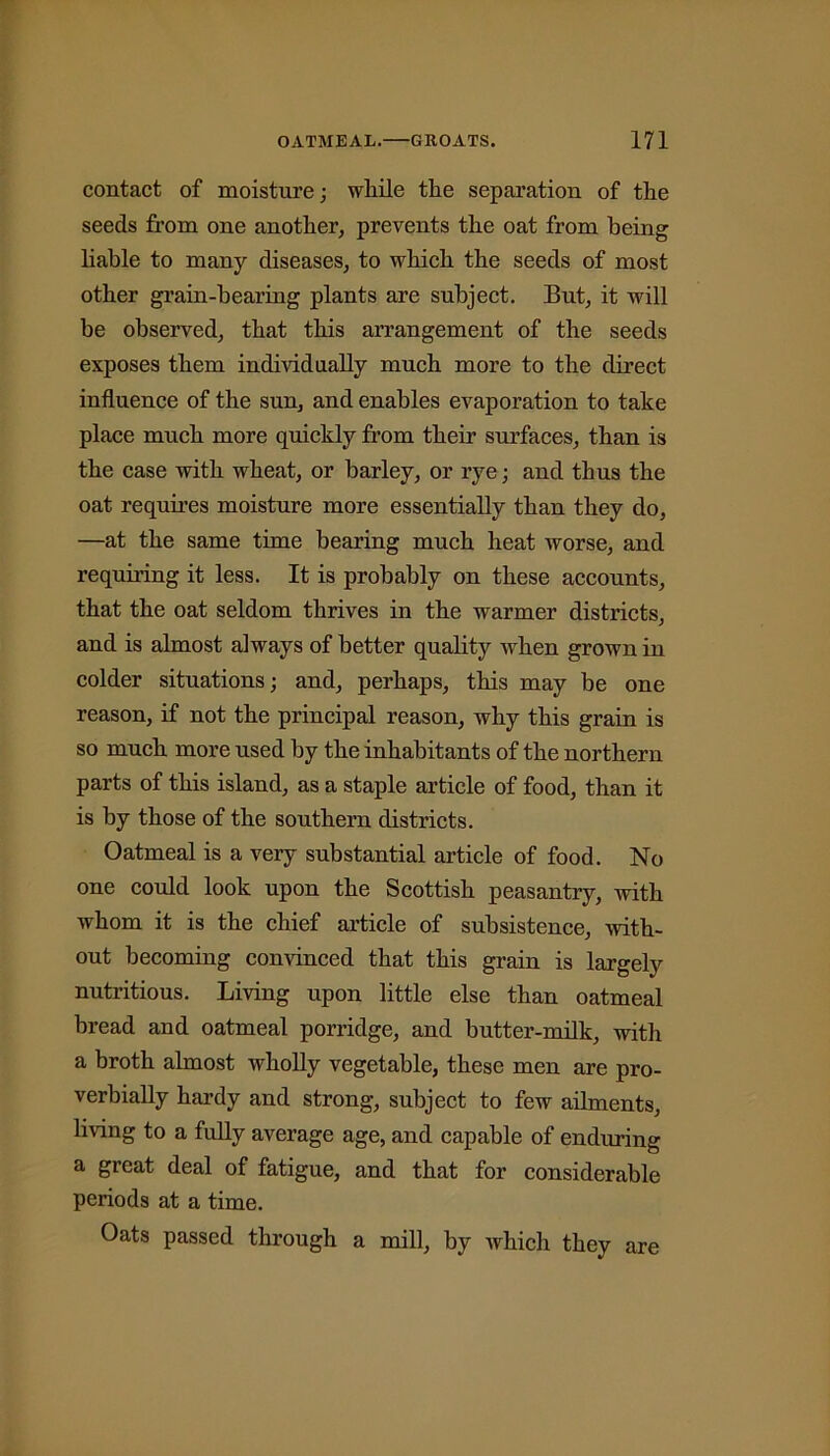 contact of moisture; wliile tlie separation of the seeds from one another, prevents the oat from being liable to many diseases, to which the seeds of most other grain-bearing plants are subject. But, it will be observed, that this arrangement of the seeds exposes them individually much more to the direct influence of the sun, and enables evaporation to take place much more quickly from their surfaces, than is the case with wheat, or barley, or rye; and thus the oat requires moisture more essentially than they do, —at the same time bearing much heat worse, and requiring it less. It is probably on these accounts, that the oat seldom thrives in the warmer districts, and is almost always of better quality when grown in colder situations; and, perhaps, this may be one reason, if not the principal reason, why this grain is so much more used by the inhabitants of the northern parts of this island, as a staple article of food, than it is by those of the southern districts. Oatmeal is a very substantial article of food. No one could look upon the Scottish peasantry, with whom it is the chief article of subsistence, with- out becoming convinced that this grain is largely nutritious. Living upon little else than oatmeal bread and oatmeal porridge, and butter-milk, with a broth almost wholly vegetable, these men are pro- verbially hardy and strong, subject to few ailments, living to a fully average age, and capable of enduring a great deal of fatigue, and that for considerable periods at a time. Oats passed through a mill, by which they are