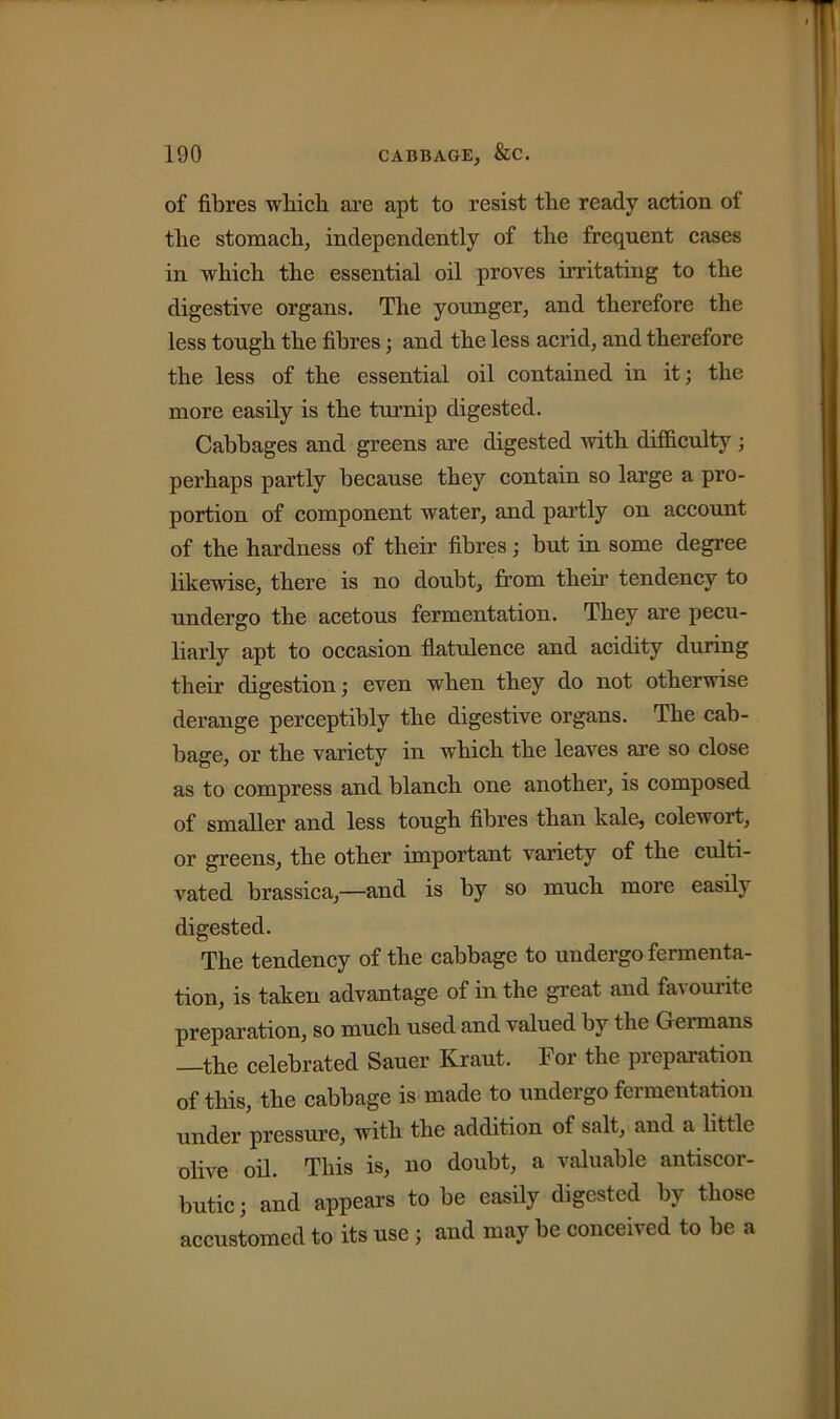 of fibres which are apt to resist the ready action of the stomach, independently of the frequent cases in which the essential oil proves irritating to the digestive organs. The younger, and therefore the less tough the fibres; and the less acrid, and therefore the less of the essential oil contained in it; the more easily is the turnip digested. Cabbages and greens are digested with difficulty ; perhaps partly because they contain so large a pro- portion of component water, and partly on account of the hardness of their fibres; but in some degree likewise, there is no doubt, from then’ tendency to undergo the acetous fermentation. They are pecu- liarly apt to occasion flatulence and acidity during their digestion; even when they do not otherwise derange perceptibly the digestive organs. The cab- bage, or the variety in which the leaves are so close as to compress and blanch one another, is composed of smaller and less tough fibres than kale, colewort, or greens, the other important variety of the culti- vated brassica,—and is by so much more easily digested. The tendency of the cabbage to undergo fermenta- tion, is taken advantage of in the great and favourite preparation, so much used and valued by the Germans —the celebrated Sauer Kraut. For the preparation of this, the cabbage is made to undergo fei mentation under pressure, with the addition of salt, and a little olive oil. This is, no doubt, a valuable antiscor- butic; and appears to be easily digested by those accustomed to its use ; and may be conceived to be a