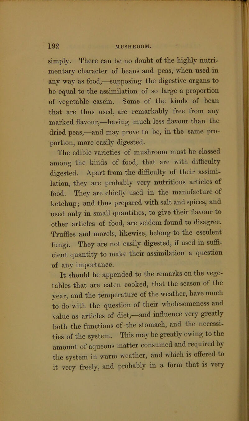 simply. There can be no doubt of the highly nutri- mentary character of beans and peas, when used in any way as food,—supposing the digestive organs to he equal to the assimilation of so large a proportion of vegetable casein. Some of the kinds of bean that are thus used, are remarkably free from any marked flavour,—having much less flavour than the dried peas,—and may prove to he, in the same pro- portion, more easily digested. The edible varieties of mushroom must he classed among the kinds of food, that are with difficulty digested. Apart from the difficulty of their assimi- lation, they are probably very nutritious articles of food. They are chiefly used in the manufacture of ketchup; and thus prepared with salt and spices, and used only in small quantities, to give their flavour to other articles of food, are seldom found to disagree. Truffles and morels, likewise, belong to the esculent fungi. They are not easily digested, if used in suffi- cient quantity to make their assimilation a question of any importance. It should be appended to the remarks on the vege- tables that are eaten cooked, that the season of the year, and the temperature of the weather, have much to do with the question of their wholesomeness and value as articles of diet,—and influence very gieath both the functions of the stomach, and the necessi- ties of the system. This may be greatly owing to the amount of aqueous matter consumed and required by the system in warm weather, and which is offered to it very freely, and probably in a form that is very