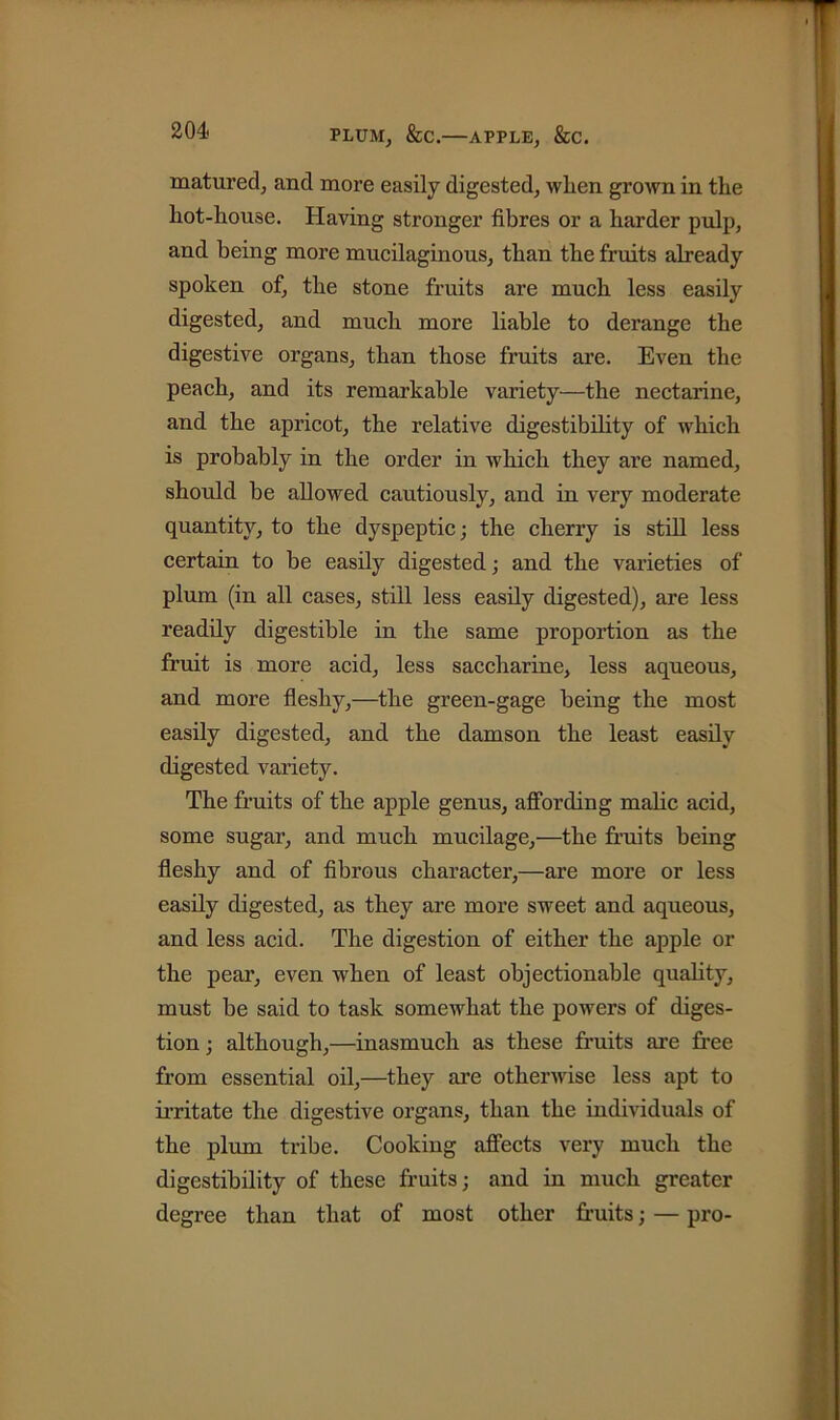 PLUM, &C. APPLE, &C. matured, and more easily digested, when grown in the liot-house. Having stronger fibres or a harder pulp, and being more mucilaginous, than the fruits already spoken of, the stone fruits are much less easily digested, and much more liable to derange the digestive organs, than those fruits are. Even the peach, and its remarkable variety—the nectarine, and the apricot, the relative digestibility of which is probably in the order in which they are named, should be allowed cautiously, and in very moderate quantity, to the dyspeptic; the cherry is still less certain to be easily digested; and the varieties of plum (in all cases, still less easily digested), are less readily digestible in the same proportion as the fruit is more acid, less saccharine, less aqueous, and more fleshy,—the green-gage being the most easily digested, and the damson the least easily digested variety. The fruits of the apple genus, affording malic acid, some sugar, and much mucilage,—the fruits being fleshy and of fibrous character,—are more or less easily digested, as they are more sweet and aqueous, and less acid. The digestion of either the apple or the pear, even when of least objectionable quality, must be said to task somewhat the powers of diges- tion ; although,—inasmuch as these fruits are free from essential oil,—they are otherwise less apt to irritate the digestive organs, than the individuals of the plum tribe. Cooking affects very much the digestibility of these fruits; and in much greater degree than that of most other fruits; — pro-