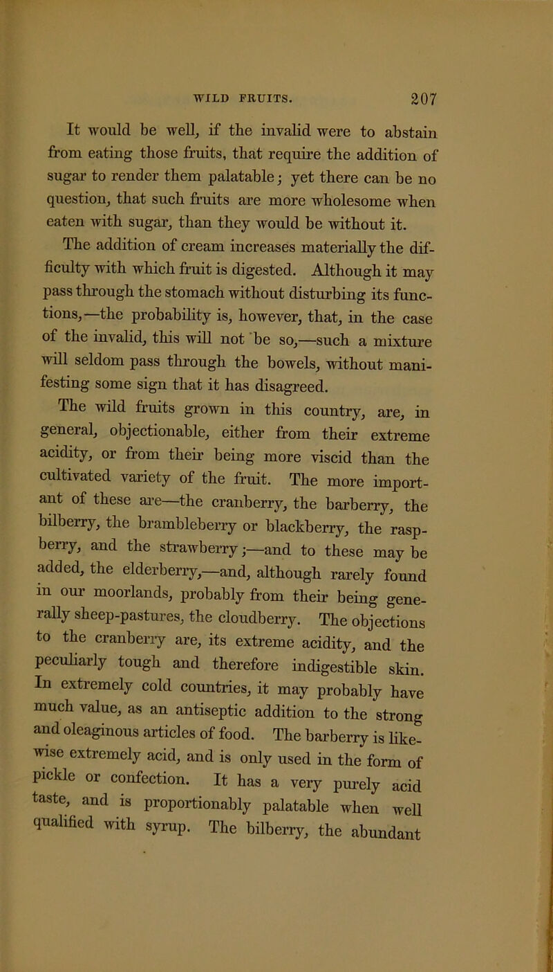 It would be well, if the invalid were to abstain from eating those fruits, that require the addition of sugar to render them palatable ■ yet there can be no question, that such fruits are more wholesome when eaten with sugar, than they would be without it. The addition of cream increases materially the dif- ficulty with which fruit is digested. Although it may pass through the stomach without disturbing its func- tions,—the probability is, however, that, in the case of the invalid, this will not be so,—such a mixture will seldom pass through the bowels, without mani- festing some sign that it has disagreed. The wild fruits grown in this country, are, in general, objectionable, either from their extreme acidity, or from their being more viscid than the cultivated variety of the fruit. The more import- ant of these are—the cranberry, the barberry, the bilberry, the brambleberry or blackberry, the rasp- berry, and the strawberryand to these may be added, the elderberry,—and, although rarely found in our moorlands, probably from their being gene- rally sheep-pastures, the cloudberry. The objections to the cranberry are, its extreme acidity, and the peculiarly tough and therefore indigestible skin. In extremely cold countries, it may probably have much value, as an antiseptic addition to the strong and oleaginous articles of food. The barberry is like- wise extremely acid, and is only used in the form of pickle or confection. It has a very purely acid taste, and is proportionably palatable when well qualified with syrup. The bilberry, the abundant