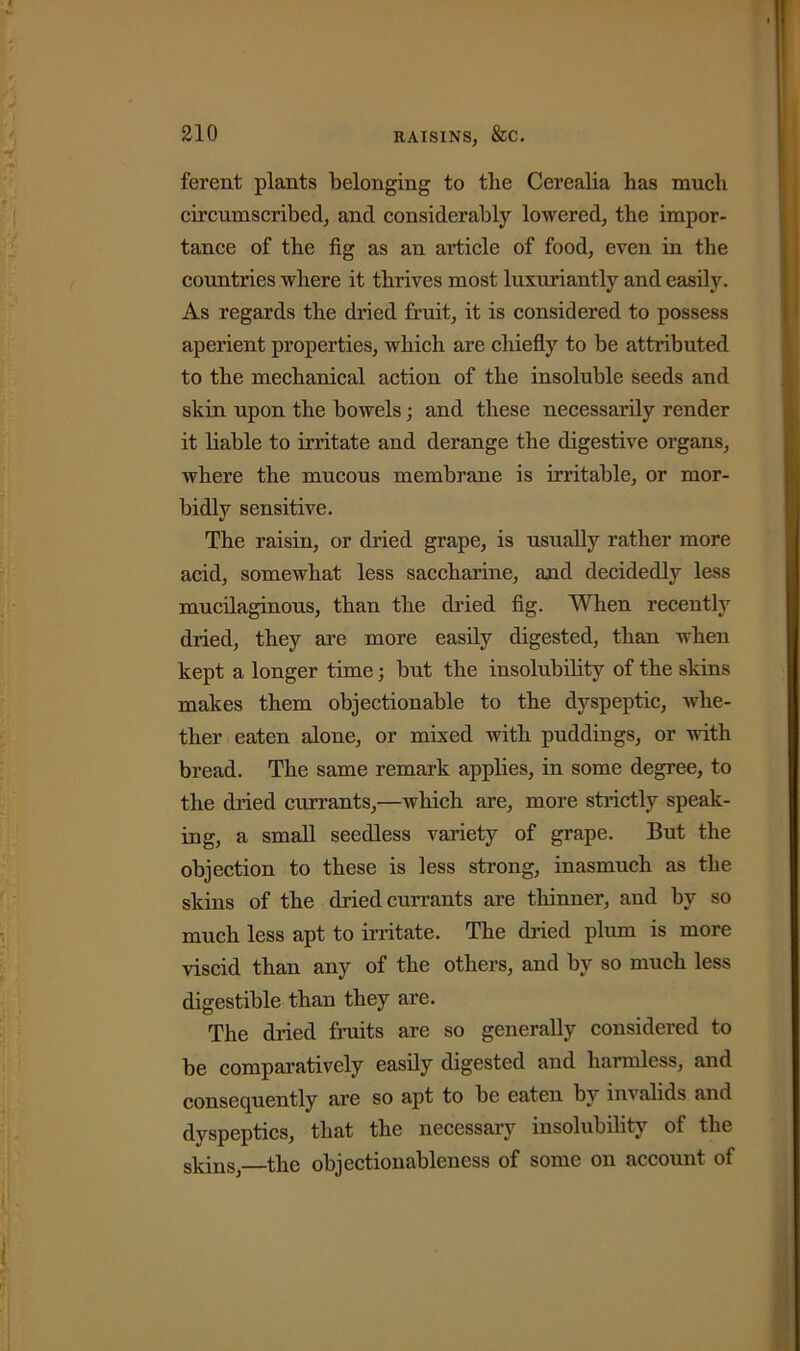 ferent plants belonging to the Cerealia has much circumscribed, and considerably lowered, the impor- tance of the fig as an article of food, even in the countries where it thrives most luxuriantly and easily. As regards the dried fruit, it is considered to possess aperient properties, which are chiefly to be attributed to the mechanical action of the insoluble seeds and skin upon the bowels; and these necessarily render it liable to irritate and derange the digestive organs, where the mucous membrane is irritable, or mor- bidly sensitive. The raisin, or dried grape, is usually rather more acid, somewhat less saccharine, and decidedly less mucilaginous, than the dried fig. When recently dried, they are more easily digested, than when kept a longer time; but the insolubility of the skins makes them objectionable to the dyspeptic, whe- ther eaten alone, or mixed with puddings, or with bread. The same remark applies, in some degree, to the dried currants,—which are, more strictly speak- ing, a small seedless variety of grape. But the objection to these is less strong, inasmuch as the skins of the dried currants are thinner, and by so much less apt to irritate. The dried plum is more viscid than any of the others, and by so much less digestible than they are. The dried fruits are so generally considered to be comparatively easily digested and harmless, and consequently are so apt to be eaten by inv alids and dyspeptics, that the necessary insolubility of the skins the objectionableness of some on account of