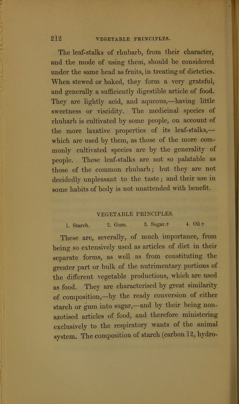 The leaf-stalks of rhubarb, from their character, and the mode of using them, should be considered under the same head as fruits, in treating of dietetics. When stewed or baked, they form a very grateful, and generally a sufficiently digestible article of food. They are lightly acid, and aqueous,—haring little sweetness or viscidity. The medicinal species of rhubarb is cultivated by some people, on account of the more laxative properties of its leaf-stalks,— which are used by them, as those of the more com- monly cultivated species are by the generality of people. These leaf-stalks are not so palatable as those of the common rhubarb; but they are not decidedly unpleasant to the taste; and their use in some habits of body is not unattended with benefit. VEGETABLE PRINCIPLES. 1. Starch. 2. Gum. 3. Sugar.f 4. Oil.f These are, severally, of much importance, from being so extensively used as articles of diet in then’ separate forms, as well as from constituting the greater part or bulk of the nutrimentary portions of the different vegetable productions, which are used as food. They are characterised by great similarity of composition,—by the ready conversion of either starch or gum into sugar, and by their being non- azotised articles of food, and therefore ministering exclusively to the respiratory wants of the animal svstem. The composition of starch (carbon 12, liy dio-