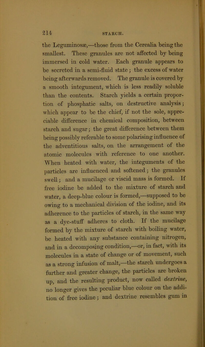 the LeguminoscC,—those from the Cerealia being the smallest. These granules are not affected by being immersed in cold water. Each granule appears to be secreted in a semi-fluid state ; the excess of water being afterwards removed. The granule is covered by a smooth integument, which is less readily soluble than the contents. Starch yields a certain propor- tion of phosphatic salts, on destructive analysis; which appear to he the chief, if not the sole, appre- ciable difference in chemical composition, between starch and sugar; the great difference between them being possibly referable to some polarising influence of the adventitious salts, on the arrangement of the atomic molecules with reference to one another. When heated with water, the integuments of the particles are influenced and softened; the granules swell; and a mucilage or viscid mass is formed. If free iodine be added to the mixture of starch and water, a deep-blue colour is formed,—supposed to be owing to a mechanical division of the iodine, and its adherence to the particles of starch, in the same way as a dye-stuff adheres to cloth. If the mucilage formed by the mixture of starch with boiling water, be heated with any substance containing nitrogen, and in a decomposing condition,—or, in fact, with its molecules in a state of change or of movement, such as a strong infusion of malt, the starch uudeigoes a further and greater change, the particles are broken up, and the resulting product, now called dextrine, no longer gives the peculiar blue colour on the addi- tion of free iodine j and dextrine resembles gum in
