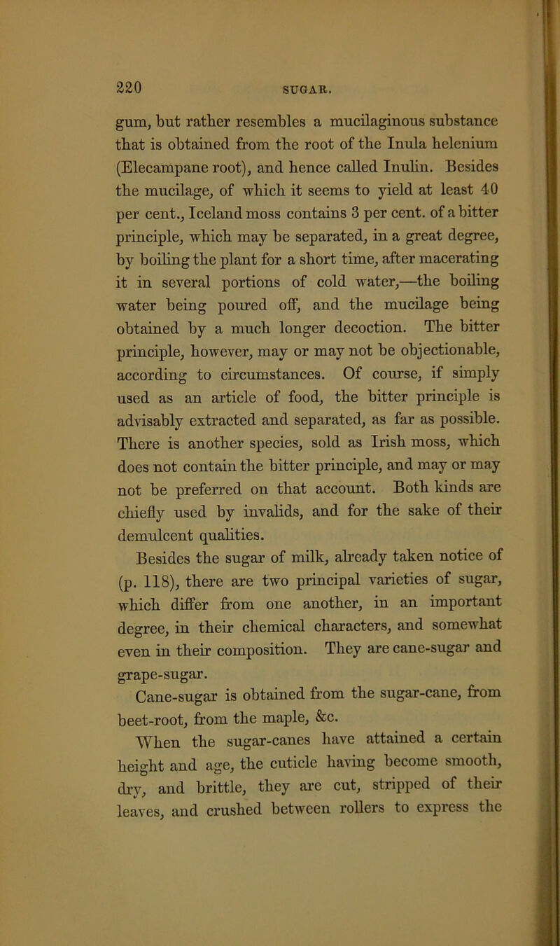 gum, but rather resembles a mucilaginous substance that is obtained from the root of the Inula helenium (Elecampane root), and hence called Inulin. Besides the mucilage, of which it seems to yield at least 40 per cent., Iceland moss contains 3 per cent, of a bitter principle, which may be separated, in a great degree, by boiling the plant for a short time, after macerating it in several portions of cold water,—the boiling water being poured off, and the mucilage being obtained by a much longer decoction. The bitter principle, however, may or may not be objectionable, according to circumstances. Of course, if simply used as an article of food, the bitter principle is advisably extracted and separated, as far as possible. There is another species, sold as Irish moss, which does not contain the bitter principle, and may or may not be preferred on that account. Both kinds are chiefly used by invalids, and for the sake of their demulcent qualities. Besides the sugar of milk, already taken notice of (p. 118), there are two principal varieties of sugar, which differ from one another, in an important degree, in their chemical characters, and somewhat even in their composition. They are cane-sugar and grape-sugar. Cane-sugar is obtained from the sugar-cane, from beet-root, from the maple, &c. When the sugar-canes have attained a certain height and age, the cuticle having become smooth, dry, and brittle, they are cut, stripped of their leaves, and crushed between rollers to express the