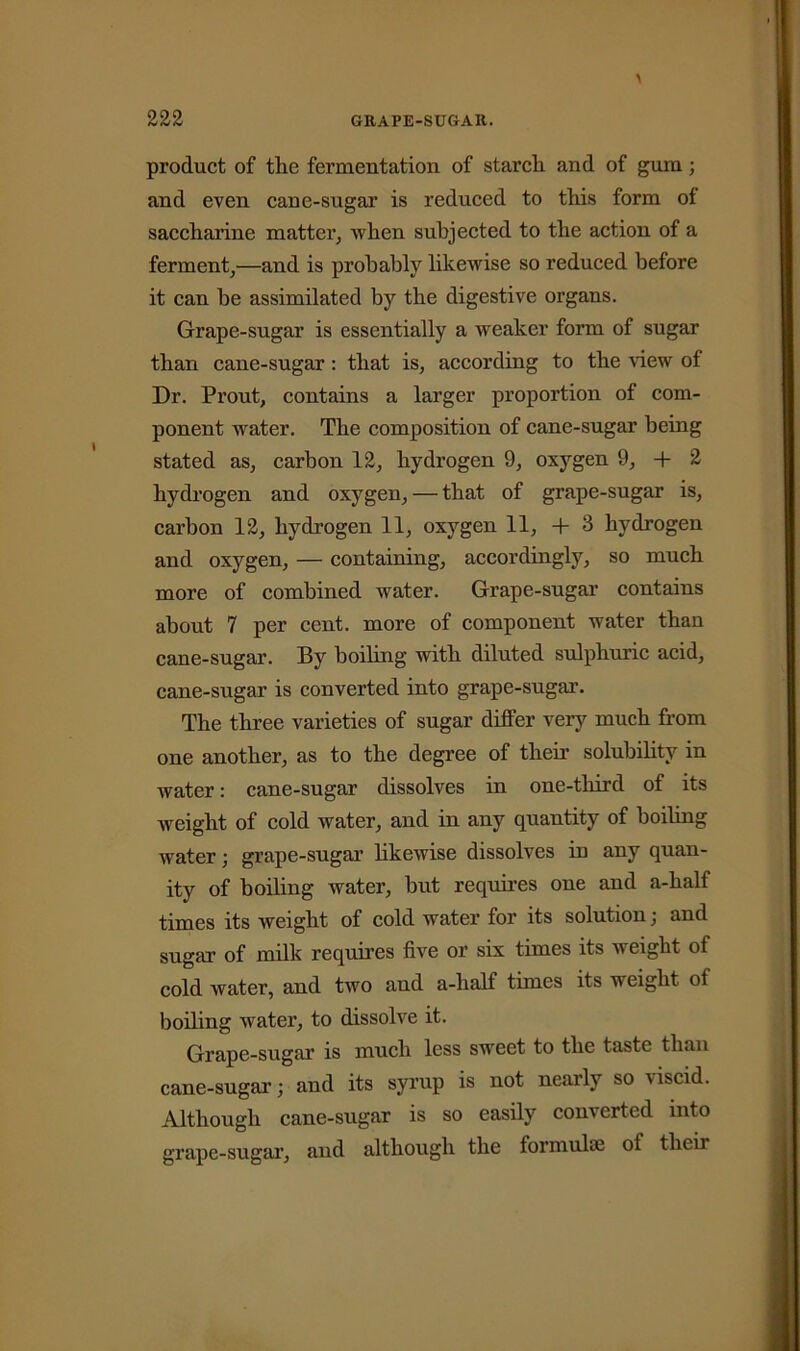 product of the fermentation of starch and of gum; and even cane-sugar is reduced to this form of saccharine matter, 'when subjected to the action of a ferment,—and is probably likewise so reduced before it can be assimilated by the digestive organs. Grape-sugar is essentially a weaker form of sugar than cane-sugar: that is, according to the view of Dr. Prout, contains a larger proportion of com- ponent water. The composition of cane-sugar being stated as, carbon 12, hydrogen 9, oxygen 9, -f 2 hydrogen and oxygen, — that of grape-sugar is, carbon 12, hydrogen 11, oxygen 11, + 3 hydrogen and oxygen, — containing, accordingly, so much more of combined water. Grape-sugar contains about 7 per cent, more of component water than cane-sugar. By boiling with diluted sulphuric acid, cane-sugar is converted into grape-sugar. The three varieties of sugar differ very much from one another, as to the degree of their solubility in water: cane-sugar dissolves in one-third of its weight of cold water, and in any quantity of boiling water; grape-sugar likewise dissolves in any quan- ity of boiling water, but requires one and a-half times its weight of cold water for its solution; and sugar of milk requires five or six times its weight of cold water, and two and a-half times its weight of boiling water, to dissolve it. Grape-sugar is much less sweet to the taste than cane-sugar; and its syrup is not nearly so viscid. Although cane-sugar is so easily converted into grape-sugar, and although the formulae of their