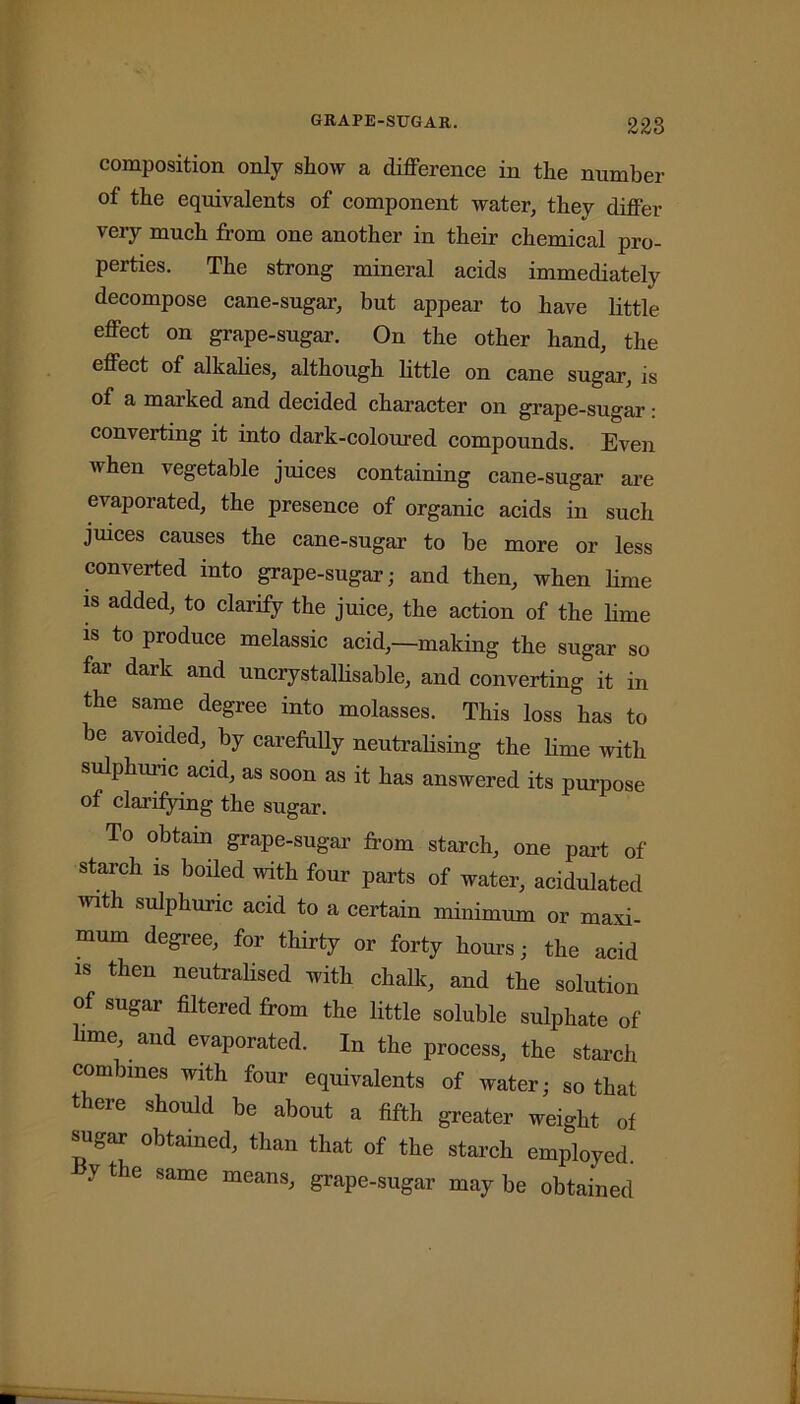 composition only show a difference in the number of the equivalents of component water, they differ very much from one another in their chemical pro- perties. The strong mineral acids immediately decompose cane-sugar, but appear to have little effect on grape-sugar. On the other hand, the effect of alkalies, although little on cane sugar, is of a marked and decided character on grape-sugar: converting it into dark-coloured compounds. Even when vegetable juices containing cane-sugar are evaporated, the presence of organic acids in such juices causes the cane-sugar to be more or less converted into grape-sugar; and then, when lime is added, to clarify the juice, the action of the lime is to produce melassic acid,—-making the sugar so far dark and uncrystallisable, and converting it in the same degree into molasses. This loss has to he avoided, by carefully neutralising the lime with sulphuric acid, as soon as it has answered its purpose of clarifying the sugar. To obtain grape-sugar from starch, one part of starch is boiled with four parts of water, acidulated with sulphuric acid to a certain minimum or maxi- mum degree, for thirty or forty hours; the acid is then neutralised with chalk, and the solution of sugar filtered from the little soluble sulphate of hme, and evaporated. In the process, the starch combines with four equivalents of water; so that t eie should be about a fifth greater weight of sugar obtained, than that of the starch employed, v the same means, grape-sugar may be obtained
