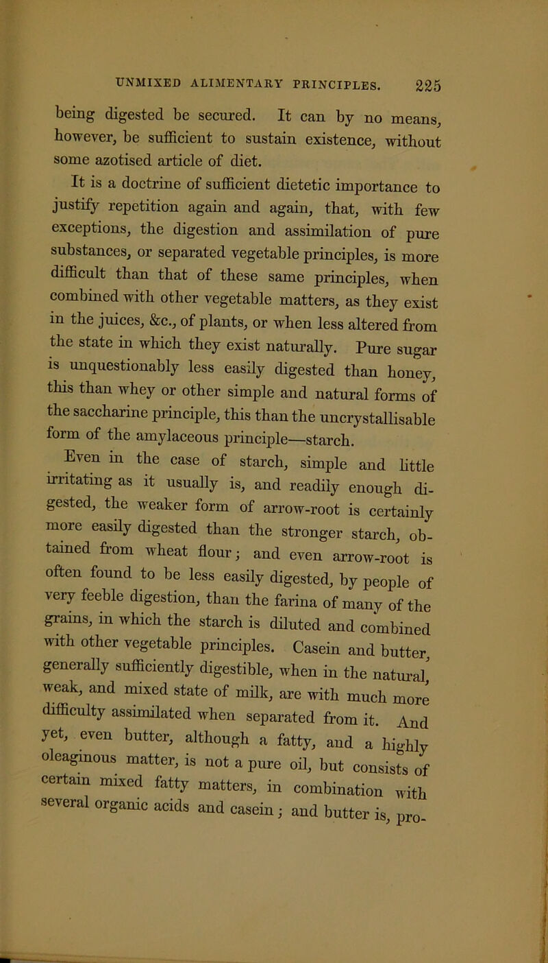 being digested be secured. It can by no means, however, be sufficient to sustain existence, without some azotised article of diet. It is a doctrine of sufficient dietetic importance to justify repetition again and again, that, with few exceptions, the digestion and assimilation of pure substances, or separated vegetable principles, is more difficult than that of these same principles, when combined with other vegetable matters, as they exist in the juices, &c., of plants, or when less altered from the state in which they exist naturally. Pure sugar is unquestionably less easily digested than honey, this than whey or other simple and natural forms of the saccharine principle, this than the uncrystallisable form of the amylaceous principle—starch. Even in the case of starch, simple and little irritating as it usually is, and readily enough di- gested, the weaker form of arrow-root is certainly more easily digested than the stronger starch ob- tained from wheat flour; and even arrow-root is often found to be less easily digested, by people of very feeble digestion, than the farina of many of the grams, in which the starch is diluted and combined with other vegetable principles. Casein and butter, generally sufficiently digestible, when in the natural weak, and mixed state of milk, are with much more difficulty assimilated when separated from it. And yet, even butter, although a fatty, and a highly oleaginous matter, is not a pure oil, but consists of certain mixed fatty matters, in combination with several organic acids and casein; and butter is pro