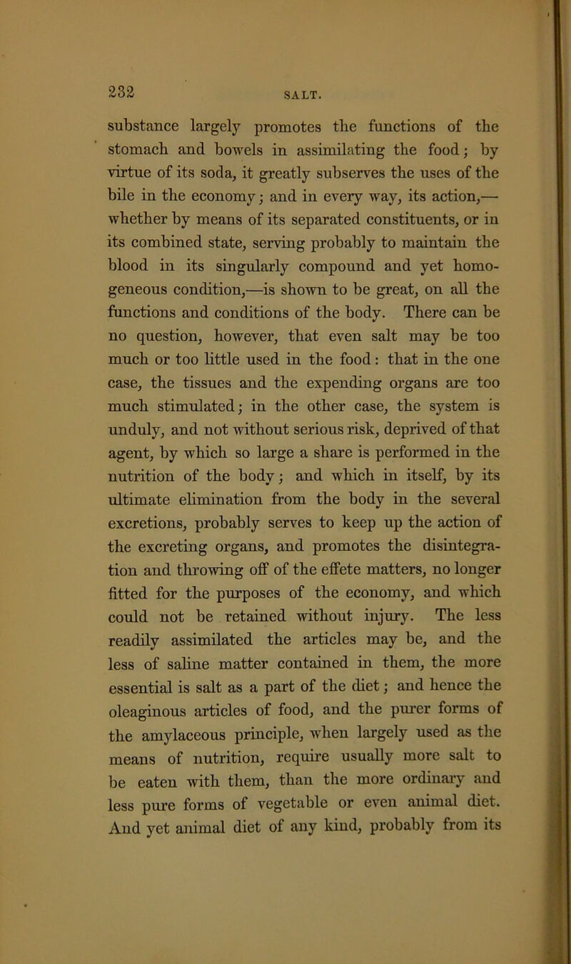 SALT. substance largely promotes tlie functions of the stomach and bowels in assimilating the food; by virtue of its soda, it greatly subserves the uses of the bile in the economy; and in every way, its action,— whether by means of its separated constituents, or in its combined state, serving probably to maintain the blood in its singularly compound and yet homo- geneous condition,—is shown to be great, on all the functions and conditions of the body. There can be no question, however, that even salt may be too much or too little used in the food: that in the one case, the tissues and the expending organs are too much stimulated; in the other case, the system is unduly, and not without serious risk, deprived of that agent, by which so large a share is performed in the nutrition of the body; and which in itself, by its ultimate elimination from the body in the several excretions, probably serves to keep up the action of the excreting organs, and promotes the disintegra- tion and throwing off of the effete matters, no longer fitted for the purposes of the economy, and which could not be retained without injury. The less readily assimilated the articles may be, and the less of saline matter contained in them, the more essential is salt as a part of the diet; and hence the oleaginous articles of food, and the purer forms of the amylaceous principle, when largely used as the means of nutrition, require usually more salt to be eaten with them, than the more ordinary and less pure forms of vegetable or even animal diet. And yet animal diet of any kiud, probably from its