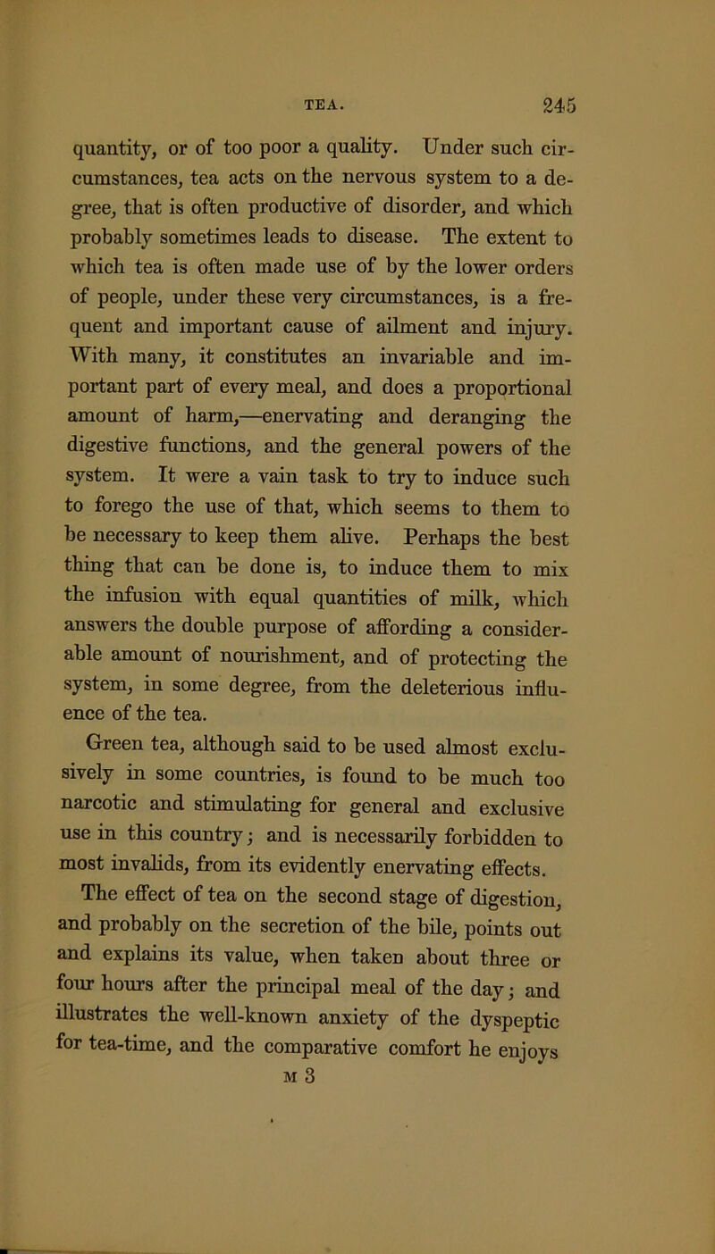 quantity, or of too poor a quality. Under such cir- cumstances, tea acts on the nervous system to a de- gree, that is often productive of disorder, and which probably sometimes leads to disease. The extent to which tea is often made use of by the lower orders of people, under these very circumstances, is a fre- quent and important cause of ailment and injury. With many, it constitutes an invariable and im- portant part of every meal, and does a proportional amount of harm,—enervating and deranging the digestive functions, and the general powers of the system. It were a vain task to try to induce such to forego the use of that, which seems to them to be necessary to keep them alive. Perhaps the best thing that can be done is, to induce them to mix the infusion with equal quantities of milk, which answers the double purpose of affording a consider- able amount of nourishment, and of protecting the system, in some degree, from the deleterious influ- ence of the tea. Green tea, although said to be used almost exclu- sively in some countries, is found to be much too narcotic and stimulating for general and exclusive use in this country; and is necessarily forbidden to most invalids, from its evidently enervating effects. The effect of tea on the second stage of digestion, and probably on the secretion of the bile, points out and explains its value, when taken about three or four hours after the principal meal of the day; and illustrates the well-known anxiety of the dyspeptic for tea-time, and the comparative comfort he enjoys m 3