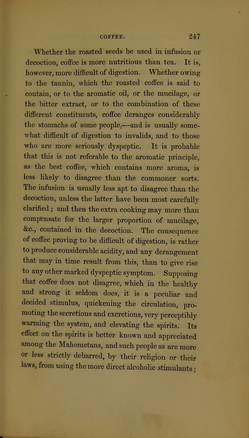 Whether the roasted seeds be used in infusion or decoction, coffee is more nutritious than tea. It is, however, more difficult of digestion. Whether owing to the tannin, which the roasted coffee is said to contain, or to the aromatic oil, or the mucilage, or the bitter extract, or to the combination of these different constituents, coffee deranges considerably the stomachs of some people,—and is usually some- what difficult of digestion to invalids, and to those who are more seriously dyspeptic. It is probable that this is not referable to the aromatic principle, as the best coffee, which contains more aroma, is less likely to disagree than the commoner sorts. The infusion is usually less apt to disagree than the decoction, unless the latter have been most carefully clarified; and then the extra cooking may more than comp'ensate for the larger proportion of mucilage, &c., contained in the decoction. The consequence of coffee proving to be difficult of digestion, is rather to produce considerable acidity, and any derangement that may in time result from this, than to give rise to any other marked dyspeptic symptom. Supposing that coffee does not disagree, which in the healthy and strong it seldom does, it is a peculiar and decided stimulus, quickening the circulation, pro- moting the secretions and excretions, very perceptibly warming the system, and elevating the spirits. Its effect on the spirits is better known and appreciated among the Mahometans, and such people as are more or less strictly debarred, by their religion or then- laws, from using the more direct alcoholic stimulants ■