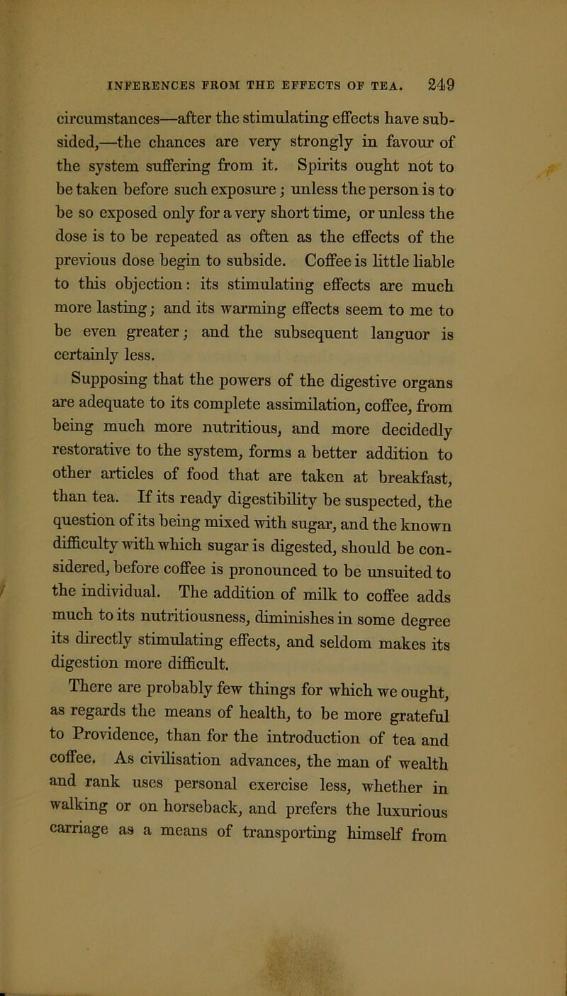 circumstances—after the stimulating effects have sub- sided,—the chances are very strongly in favour of the system suffering from it. Spirits ought not to be taken before such exposure; unless the person is to he so exposed only for a very short time, or unless the dose is to be repeated as often as the effects of the previous dose begin to subside. Coffee is little liable to this objection: its stimulating effects are much more lasting; and its warming effects seem to me to be even greater; and the subsequent languor is certainly less. Supposing that the powers of the digestive organs are adequate to its complete assimilation, coffee, from being much more nutritious, and more decidedly restorative to the system, forms a better addition to other articles of food that are taken at breakfast, than tea. If its ready digestibility be suspected, the question of its being mixed with sugar, and the known difficulty with which sugar is digested, should be con- sidered, before coffee is pronounced to be unsuited to the individual. The addition of milk to coffee adds much to its nutritiousness, diminishes in some degree its directly stimulating effects, and seldom makes its digestion more difficult. There are probably few things for which we ought, as regards the means of health, to be more grateful to Providence, than for the introduction of tea and coffee. As civilisation advances, the man of wealth and rank uses personal exercise less, whether in walking or on horseback, and prefers the luxurious carriage as a means of transporting himself from