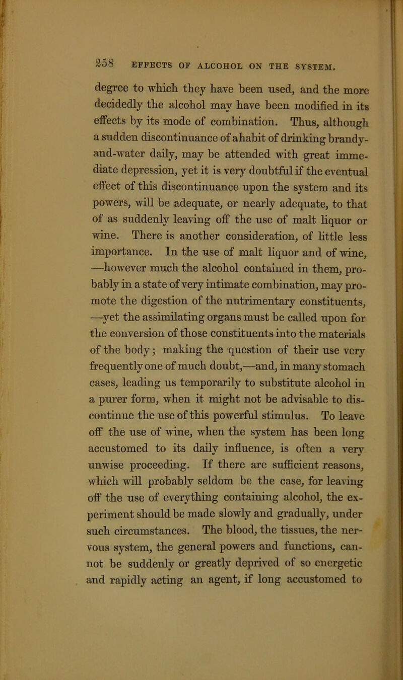 degree to which they have been used, and the more decidedly the alcohol may have been modified in its effects by its mode of combination. Thus, although a sudden discontinuance of ahabit of drinking brandy- and-water daily, may be attended with great imme- diate depression, yet it is very doubtful if the eventual effect of this discontinuance upon the system and its powers, will be adequate, or nearly adequate, to that of as suddenly leaving off the use of malt liquor or wine. There is another consideration, of little less importance. In the use of malt liquor and of wine, —however much the alcohol contained in them, pro- bably in a state of very intimate combination, may pro- mote the digestion of the nutrimentary constituents, —yet the assimilating organs must be called upon for the conversion of those constituents into the materials of the body; making the question of their use very frequently one of much doubt,—and, in many stomach cases, leading us temporarily to substitute alcohol in a purer form, when it might not be advisable to dis- continue the use of this powerful stimulus. To leave off the use of wine, when the system has been long accustomed to its daily influence, is often a very unwise proceeding. If there are sufficient reasons, which will probably seldom be the case, for leaving off the use of everything containing alcohol, the ex- periment should be made slowly and gradually, under such circumstances. The blood, the tissues, the ner- vous system, the general powers and functions, can- not be suddenly or greatly deprived of so energetic and rapidly acting an agent, if long accustomed to