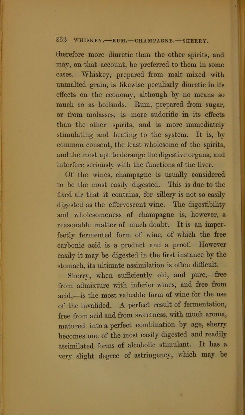 therefore more diuretic than the other spirits, and may, on that account, be preferred to them in some cases. Whiskey, prepared from malt mixed with unmalted grain, is likewise peculiarly diuretic in its effects on the economy, although by no means so much so as hollands. Rum, prepared from sugar, or from molasses, is more sudorific in its effects than the other spirits, and is more immediately stimulating and heating to the system. It is, by common consent, the least wholesome of the spirits, and the most apt to derange the digestive organs, and interfere seriously with the functions of the liver. Of the wines, champagne is usually considered to he the most easily digested. This is due to the fixed air that it contains, for sillery is not so easily digested as the effervescent wine. The digestibility and wholesomeness of champagne is, however, a reasonable matter of much doubt. It is an imper- fectly fermented form of wine, of which the free carbonic acid is a product and a proof. However easily it may be digested in the first instance by the stomach, its ultimate assimilation is often difficult. Sherry, when sufficiently old, and pure,—free from admixture with inferior wines, and free from acid,—is the most valuable form of wine for the use of the invalided. A perfect result of fermentation, free from acid and from sweetness, with much aroma, matured into a perfect combination by age, sherry becomes one of the most easily digested and readily assimilated forms of alcoholic stimulant. It has a very slight degree of astringency, wliich may be