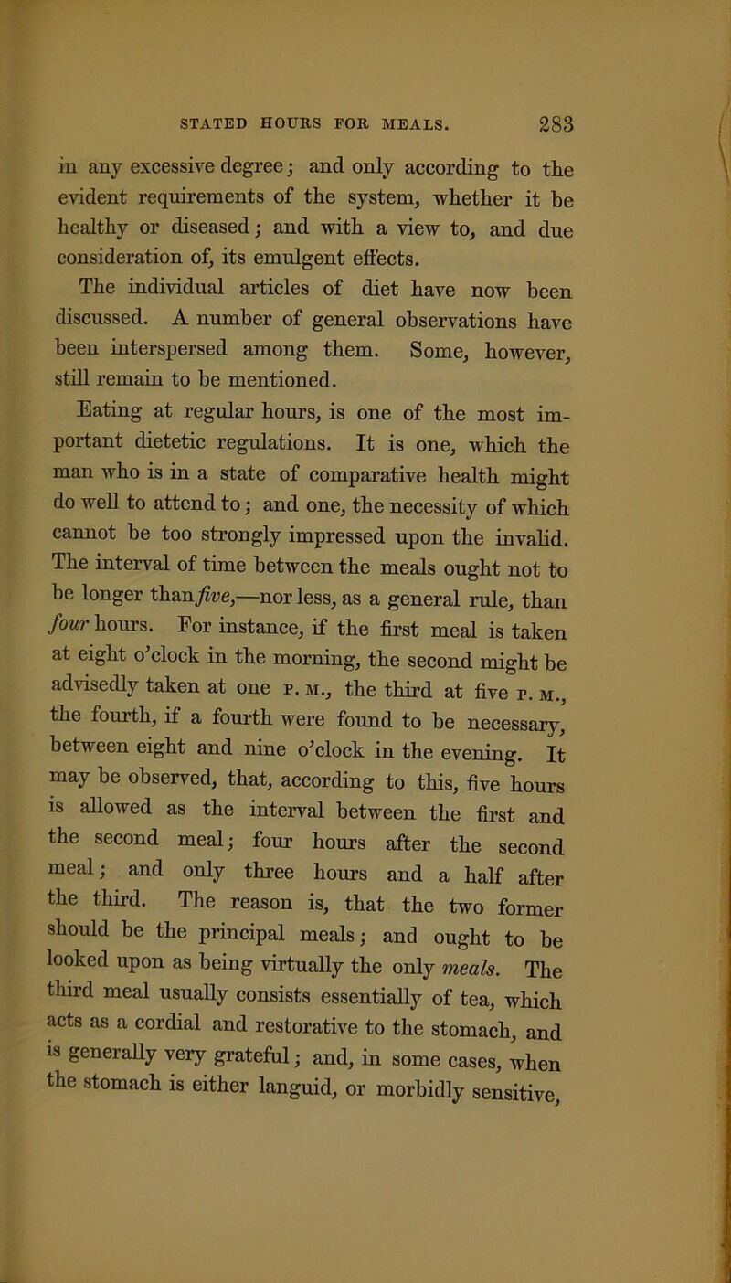 in any excessive degree; and only according to the evident requirements of the system, whether it be healthy or diseased; and with a view to, and due consideration of, its emulgent elfects. The individual articles of diet have now been discussed. A number of general observations have been interspersed among them. Some, however, still remain to be mentioned. Eating at regular hours, is one of the most im- portant dietetic regulations. It is one, which the man who is in a state of comparative health might do well to attend to; and one, the necessity of which cannot be too strongly impressed upon the invalid. The interval of time between the meals ought not to be longer than^we,—nor less, as a general rule, than four hours. Eor instance, if the first meal is taken at eight o'clock in the morning, the second might be advisedly taken at one p. m., the third at five p. m., the fourth, if a fourth were found to be necessary, between eight and nine o'clock in the evening. It may be observed, that, according to this, five hours is allowed as the interval between the first and the second meal; four horns after the second meal; and only three hours and a half after the third. The reason is, that the two former should be the principal meals; and ought to be looked upon as being virtually the only meals. The third meal usually consists essentially of tea, which acts as a cordial and restorative to the stomach, and is generally very grateful; and, in some cases, when the stomach is either languid, or morbidly sensitive,