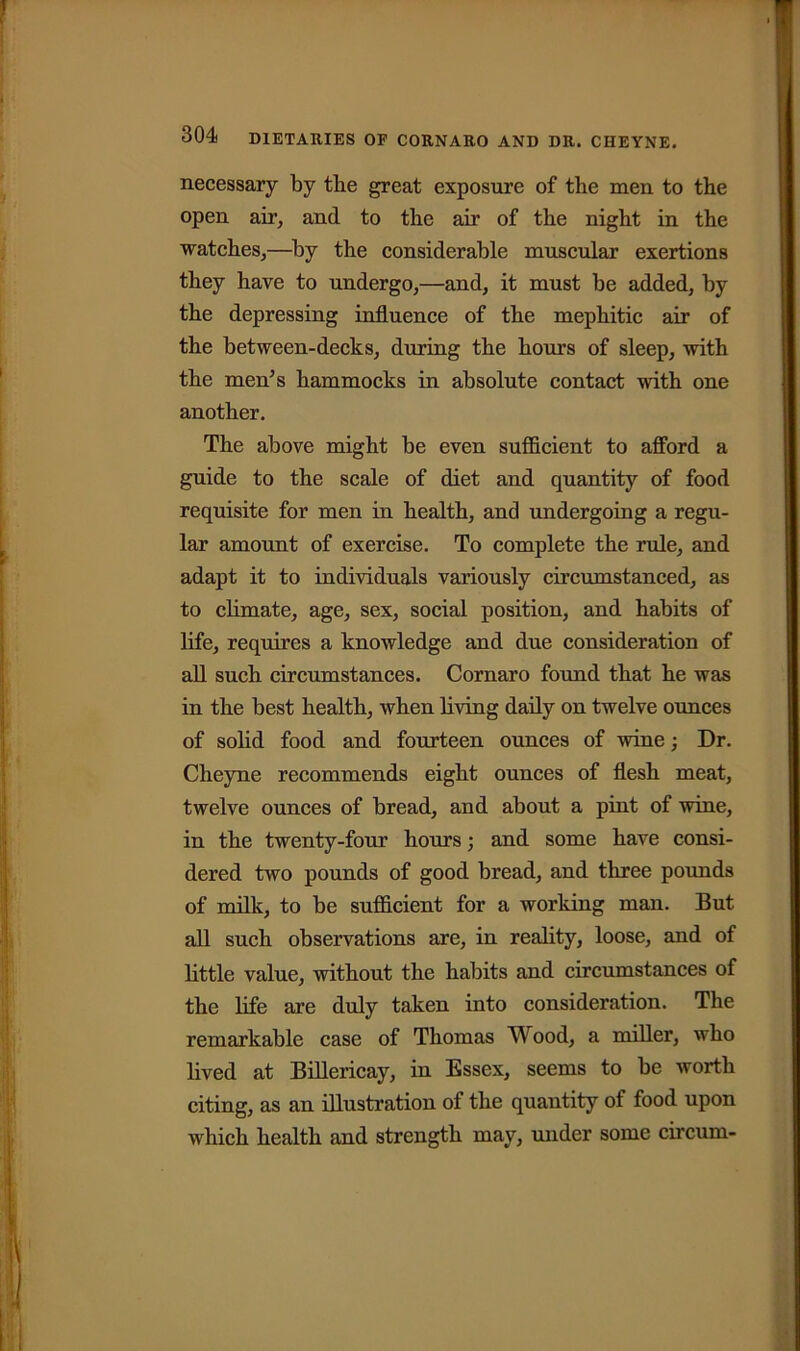 necessary by the great exposure of the men to the open air, and to the air of the night in the watches,—by the considerable muscular exertions they have to undergo,—and, it must be added, by the depressing influence of the mephitic air of the between-decks, during the hours of sleep, with the men’s hammocks in absolute contact with one another. The above might be even sufficient to afford a guide to the scale of diet and quantity of food requisite for men in health, and undergoing a regu- lar amount of exercise. To complete the rule, and adapt it to individuals variously circumstanced, as to climate, age, sex, social position, and habits of life, requires a knowledge and due consideration of all such circumstances. Cornaro found that he was in the best health, when living daily on twelve ounces of solid food and fourteen ounces of wine Dr. Cheyne recommends eight ounces of flesh meat, twelve ounces of bread, and about a pint of wine, in the twenty-four hours; and some have consi- dered two pounds of good bread, and three pounds of milk, to be sufficient for a working man. But all such observations are, in reality, loose, and of little value, without the habits and circumstances of the life are duly taken into consideration. The remarkable case of Thomas Wood, a miller, who lived at Billericay, in Essex, seems to be worth citing, as an illustration of the quantity of food upon which health and strength may, under some circum-