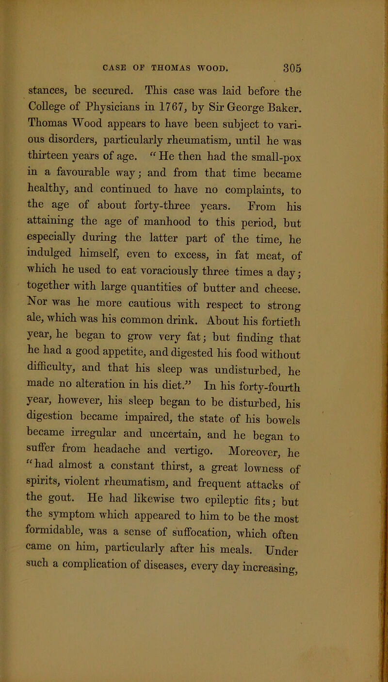 stances, be secured. This case was laid before the College of Physicians in 1767, by Sir George Baker. Thomas Wood appears to have been subject to vari- ous disorders, particularly rheumatism, until he was thirteen years of age. “ He then had the small-pox in a favourable way; and from that time became healthy, and continued to have no complaints, to the age of about forty-three years. From his attaining the age of manhood to this period, but especially during the latter part of the time, he indulged himself, even to excess, in fat meat, of which he used to eat voraciously three times a day; together with large quantities of butter and cheese. Nor was he more cautious with respect to strong ale, which was his common drink. About his fortieth year, he began to grow very fat; but finding that he had a good appetite, and digested his food without difficulty, and that his sleep was undisturbed, he made no alteration in his diet.” In his forty-fourth year, however, his sleep began to be disturbed, his digestion became impaired, the state of his bowels became irregular and uncertain, and he began to suffer from headache and vertigo. Moreover, he “had almost a constant thirst, a great lowness of spirits, violent rheumatism, and frequent attacks of the gout. He had likewise two epileptic fits; but the symptom which appeared to him to be the most formidable, was a sense of suffocation, which often came on him, particularly after his meals. Under such a complication of diseases, every day increasing,