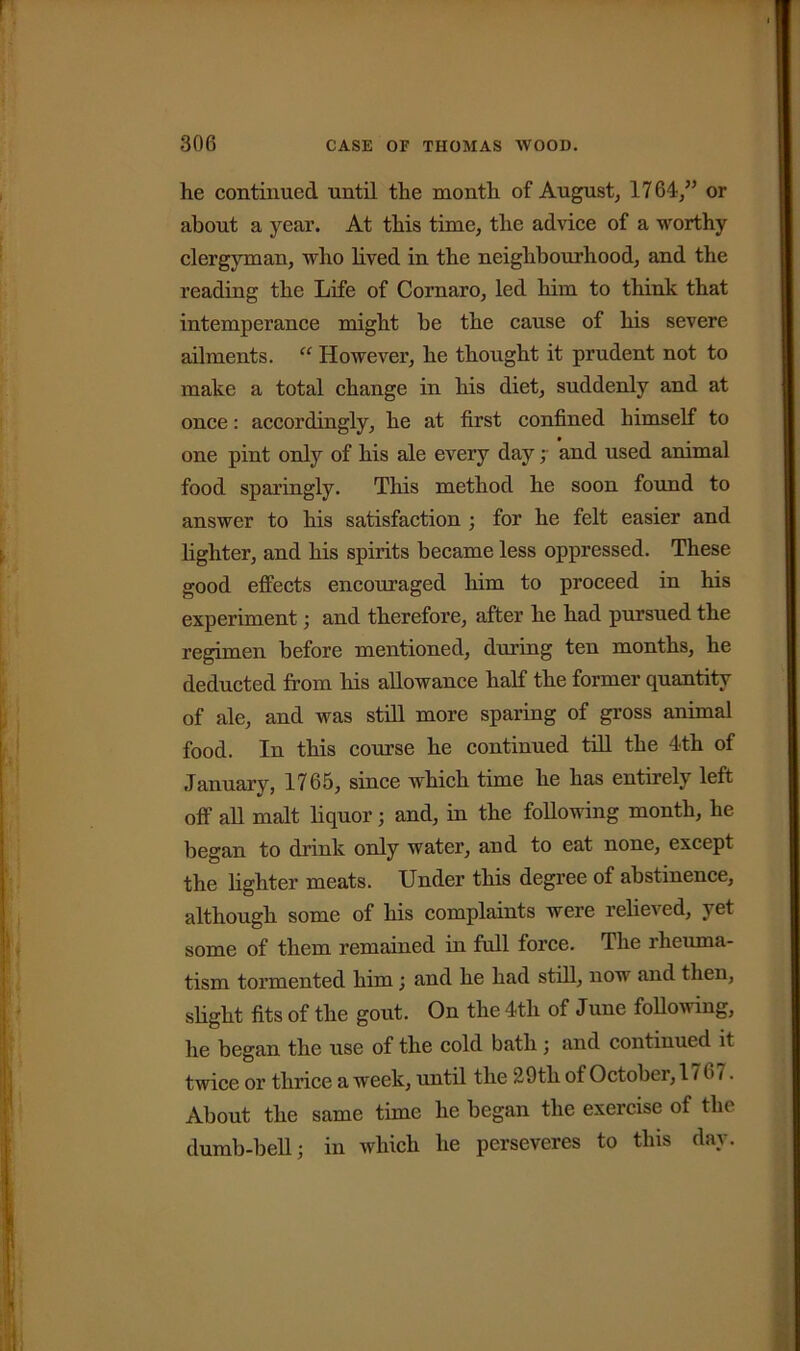 he continued until the month of August, 1764,” or about a year. At this time, the advice of a worthy clergyman, who lived in the neighbourhood, and the reading the Life of Cornaro, led him to think that intemperance might be the cause of his severe ailments. “ However, he thought it prudent not to make a total change in his diet, suddenly and at once: accordingly, he at first confined himself to one pint only of his ale every day; and used animal food sparingly. This method he soon found to answer to his satisfaction ; for he felt easier and lighter, and his spirits became less oppressed. These good effects encouraged him to proceed in his experiment; and therefore, after he had pursued the regimen before mentioned, during ten months, he deducted from his allowance half the former quantity of ale, and was still more sparing of gross animal food. In this course he continued till the 4-th of January, 1765, since which time he has entirely left off all malt liquor; and, in the following month, he began to drink only water, and to eat none, except the lighter meats. Under this degree of abstinence, although some of his complaints were relieved, yet some of them remained in full force. The rheuma- tism tormented him ; and he had still, now and then, slight fits of the gout. On the 4th of June following, he began the use of the cold bath ; and continued it twice or thrice a week, until the 29th of October, 176 i. About the same time he began the exercise of the dumb-bell; in which he perseveres to this day.