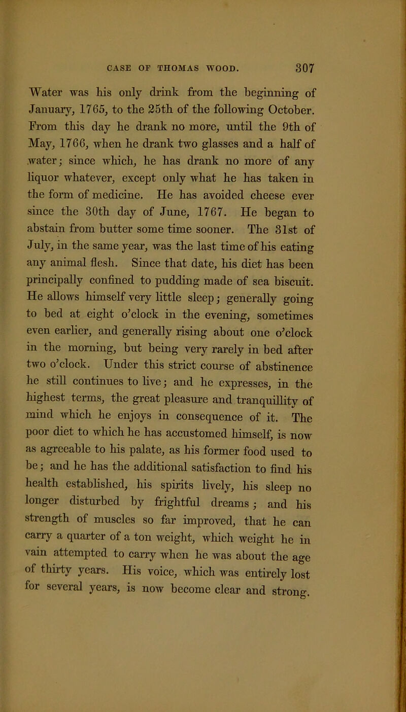 Water was his only drink from the beginning of January, 1765, to the 25th of the following October. From this day he drank no more, until the 9th of May, 1766, when he drank two glasses and a half of water; since which, he has drank no more of any liquor whatever, except only what he has taken in the form of medicine. He has avoided cheese ever since the 30th day of June, 1767. He began to abstain from butter some time sooner. The 31st of July, in the same year, was the last time of his eating any animal flesh. Since that date, his diet has been principally confined to pudding made of sea biscuit. He allows himself very little sleep; generally going to bed at eight o’clock in the evening, sometimes even earlier, and generally rising about one o’clock in the morning, but being very rarely in bed after two o’clock. Under this strict course of abstinence he still continues to live; and he expresses, in the highest terms, the great pleasure and tranquillity of mind which he enjoys in consequence of it. The poor diet to which he has accustomed himself, is now as agreeable to his palate, as his former food used to be; and he has the additional satisfaction to find his health established, his spirits lively, his sleep no longer disturbed by frightful dreams; and his strength of muscles so far improved, that he can carry a quarter of a ton weight, which weight he in vain attempted to cany when he was about the age of thirty years. His voice, which was entirely lost for several years, is now become clear and strong.